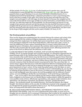 all that partake of it (Lu Mat_8:12); nay, it is the heaping up of a greater men, sure Of
condemnation to some through their own default (Joh_15:22; Joh_15:9. ult.). Why did the
gospel do them no good? Because it was not mixed with faith in themthat heard it. It is a
metaphor borrowed from liquid things. A physician prescribes to a man a cup of strong wine,
but he wills him to mingle it with sugar, lest it fume into his brain and make him sick; if he
mingle it not and temper it well with sugar, he hurts himself. So because they mingled not the
wine of the Word with the sweet sugar of faith it was their destruction, it turned them over even
into hell. It is faith that makes the Word profitable. For the procuring of an harvest it is not
enough to have ground, and seed cast into the ground, but rain must fall from heaven and be
mingled with the ground. So it is not sufficient to bring ourselves as the ground to a sermon, to
have the immortal seed of the Word sown in our hearts by God’s husbandmen, but there must
be the drops of faith mingled with this seed to make it fruitful. (W Jones, D. D.)
The Word preached, net profitless
There are few things more perplexing than the contrast between the vastness and variety of the
means employed for the creation of religious impression, and the scantiness of the results
arising from their employment. For all this there must necessarily be a cause. Does the fault lie
in the instrument employed? Is the Word itself defective, either from style, topic, or tone, to
meet the indifference of man’s nature? Something there is in man’s nature that stands out
against the power of Scripture, that counteracts the medicine which would restore us to health.
And this is the assertion that the apostle makes with regard to Israel. Affirming elsewhere the
power of the Word, he affirms here the deficiency of man’s faith.
I. GOD DID PREACH THE GOSPEL TO ISRAEL JUST AS GOD HAS PREACHED THE
GOSPEL TO US. In popular thought and in popular language, it is oftentimes supposed that the
gospel belongs rather to the Christian than to the Jewish dispensation. The truth is, that never
was a moment in this world’s history since the fall of man in which the gospel of Jesus Christ has
not been proclaimed. We grant you this, that it may have been announced sometimes with more
of power, and more of expansion, and more of fulness than at other times. But no sooner did the
necessity commence than the blessed remedy was proposed by God. Nay, more than this—so
anxious does it appear that God was to make that instrument effective in bringing back wayward
sinners to Himself, that we find God has so planned His gospel as to make it speak to the three
great departments of man’s nature. He has made that gospel speak, in the first place, to man’s
hopes; in the second place, to man’s senses; and lastly, to man’s understanding. So, you see, that
by enlisting all these faculties of man in His service, by telling man to look hopefully, by telling
man to look intelligently upon this system, the Lord has grappled with the obduracy of man’s
nature, as it were fulfilling in all this His own declaration, “I will not let thee go until I bless
thee.” … And, as if to make it clear that nothing was left undone which could give God’s truth a
hold, a lodgment on the human soul, our blessed Master condescended to clothe His appeals in
every possible variety of form. Affectionate expostulation, calm appeal, tender invitation, stern
admonition—the attraction of promises, the thunders of threats—parable,illustration,
allegory—the incidental remark, the studied discourse—the historical allusion, the original
thought—the informal address at the sea-side, the deliberate comment in the synagogue. And
yet, though thus the gospel was preached to them as to us, “the Word preached did not profit
them, not being mixed with faith in them that heard it.”
II. THE CAUSE WHICH PREVENTED ISRAEL, AND PROBABLY PREVENTS US, FROM
RECEIVING THE GOSPEL. And, if we are to apprehend this point aright, we must carry our
thoughts into two channels, for it is necessary to determine what is meant by the reception of the
gospel before we are in a position to admit the reason why the gospel is not received. Now, in
 