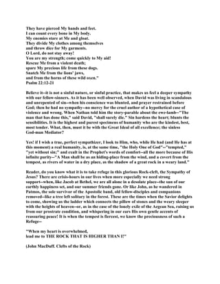 They have pierced My hands and feet.
I can count every bone in My body.
My enemies stare at Me and gloat.
They divide My clothes among themselves
and throw dice for My garments.
O Lord, do not stay away!
You are my strength; come quickly to My aid!
Rescue Me from a violent death;
spare My precious life from these dogs.
Snatch Me from the lions' jaws,
and from the horns of these wild oxen."
Psalm 22:12-21
Believe it--it is not a sinful nature, or sinful practice, that makes us feel a deeper sympathy
with our fellow-sinners. As it has been well observed, when David was living in scandalous
and unrepented of sin--when his conscience was blunted, and prayer restrained before
God; then he had no sympathy--no mercy for the cruel author of a hypothetical case of
violence and wrong. When Nathan told him the story-parable about the ewe-lamb--"The
man that has done this," said David, "shall surely die." Sin hardens the heart; blunts the
sensibilities. It is the highest and purest specimens of humanity who are the kindest, best,
most tender. What, then, must it be with the Great Ideal of all excellence; the sinless
God-man Mediator?
Yes! if I wish a true, perfect sympathizer, I look to Him, who, while He had (and He has at
this moment) a real humanity, is, at the same time, "the Holy One of God"--"tempted,"
"yet without sin;" and exult in the Prophet's words of comfort--all the more because of His
infinite purity--"A Man shall be as an hiding-place from the wind, and a covert from the
tempest, as rivers of water in a dry place, as the shadow of a great rock in a weary land."
Reader, do you know what it is to take refuge in this glorious Rock-cleft, the Sympathy of
Jesus? There are crisis-hours in our lives when more especially we need strong
support--when, like Jacob at Bethel, we are all alone in a desolate place--the sun of our
earthly happiness set, and our summer friends gone. Or like John, as he wandered in
Patmos, the sole survivor of the Apostolic band, old fellow-disciples and companions
removed--like a tree left solitary in the forest. These are the times when the Savior delights
to come, showing us the ladder which connects the pillow of stones and the weary sleeper
with the heights of heaven--or, as in the case of the lonely exile of the Aegean Sea, raising us
from our prostrate condition, and whispering in our ears His own gentle accents of
reassuring peace! It is when the tempest is fiercest, we know the preciousness of such a
Refuge--
"When my heart is overwhelmed,
lead me to THE ROCK THAT IS HIGHER THAN I!"
(John MacDuff. Clefts of the Rock)
 