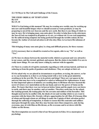 22. F B Meyer in The Call and Challenge of the Unseen.
THE FIERY ORDEAL OF TEMPTATION
He 4:15
He 2:9, 10
WHAT is God doing at this moment? He may be creating new worlds; may be working up
into new and beautiful shapes what we should account as waste products; or may be
preparing to unveil the new heavens and the new earth. But there is one thing of which we
may be sure: He is bringing many sons unto glory! In order to help these to the uttermost,
the Son of God was tempted in all points as we are, yet without sin. It was real temptation,
for He suffered being tempted; but being perfected through the terrible ordeal, He has
become the Author of eternal salvation to all who obey Him. Let us learn His talisman of
victory!
This bringing of many sons unto glory is a long and difficult process, for three reasons:
(1) It is necessary that we should be created as free agents, able to say "No" as well as
"Yes."
(2) We have to choose between the material world, which is so present and very attractive
to our senses, and the eternal, spiritual, and unseen. But the choice is inevitable if we are to
really know things. We can only know a thing by contrast with its opposite:
(3) There is a realm of evil spirits constantly regarding us with envious hatred, and bent on
seducing us from the paths of goodness and obedience. They are adepts at their art.
If it be asked why we are placed in circumstances so perilous, so trying, the answer, so far
as we can formulate it, is that we are being tested with a view to the great ministries
awaiting us in the next life. We are to be priests and kings! There are vast spaces in the
universe that may have to be evangelized or ruled or influenced for righteousness. It may
be that important spheres of ministry are needing those to fill them who have learned the
secret of victory over materialism on the one hand, and over the power of Satan on the
other. We know that there was war in heaven before Satan and his angels were cast down
to earth, and there may be another, and yet another. Therefore earth may be the school,
the training-ground, the testing-place for the servants and soldiers of the hereafter. This
thought need not be in conflict with, the ideals of rest and worship which we are wont to
associate with the future life. Eternity will give opportunities for all I But, if it became Him
of whom and through whom are all things to make the Captain of their salvation perfect
through the suffering of temptation, it stands to reason that His comrades and soldiers
must pass through the same, that they may become more than conquerors, and, having
overcome, may sit with Him on His throne, as He overcame and is set down with His
Father on His throne.
The first temptation on record is that of our first parents in Eden. It is a masterpiece of
psychology
 