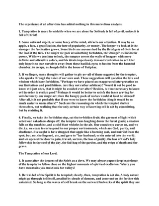 The experience of all after-time has added nothing to this marvellous analysis.
1. Temptation is more formidable when we are alone for Solitude is full of peril, unless it is
full of Christ!
2. Some outward object, or some fancy of the mind, attracts our attention. It may be an
apple, a face, a gratification, the lure of popularity, or money. The longer we look at it the
stronger the fascination grows. Some birds are mesmerized by the fixed gaze of their foe at
the foot of the tree. The longer we gaze at something forbidden, the stronger its mesmeric
power. While we continue to look, the tempter covers the walls of imagery with more
definite and attractive colors, and his ideals imperiously demand realization in act. Our
only hope is to tear ourselves away from those basilisk eyes; to hasten from the haunted
chamber; to escape, as Joseph did in the house of Potiphar.
3. If we linger, many thoughts will gather to ply us--all of them suggested by the tempter,
who speaks through the voice of our own soul. These suggestions will question the love and
wisdom which have forbidden. "Perhaps we have placed an exaggerated interpretation on
our limitations and prohibitions. Are they not rather arbitrary? Would it not be good to
know evil just once, that it might be avoided ever after? Besides, is it not necessary to know
evil in order to realize good? Perhaps it would be better to satisfy the inner craving for
satisfaction by one single act; then the hungry pack of wolves would at least be silenced!
After all, is it not probable that if one were to know the forbidden thing it would be so
much easier to warn others?" Such are the reasonings in which the tempted shelter
themselves, not realizing that the only certain way of knowing evil is not by committing,
but by resisting it.
4. Finally, we take the forbidden step, eat the/or-bidden fruit; the garment of light which
veiled our nakedness drops off; the tempter runs laughing down the forest glade; a shadow
falls on the sunshine, and a cold blast whistles in the air. Our conscience curses us, and we
die, i.e. we cease to correspond to our proper environments, which are God, purity, and
obedience. Eve ought to have dropped that apple like a burning coal, and hurried from the
spot; but, no; she lingered, ate, and gave to "her husband; so sin entered into the world;
and sin opened the door to pain, travail, sorrow, the loss of purity, the loss of God's holy
fellowship in the cool of the day, the fad-hag of the garden, and the reign of death and the
grave.
The Temptation of our Lord.
1. It came after the descent of the Spirit as a dove. We may always expect deep experience
of the tempter to follow close on the highest moments of spiritual exaltation. Where you
have mountains you must look for valleys!
2. He was led of the Spirit to be tempted; clearly, then, temptation is not sin. A holy nature
might go through hell itself, assailed by clouds of demons, and come out on the farther side
untainted. So long as the waves of evil break on the outward bulwarks of the spirit they are
 