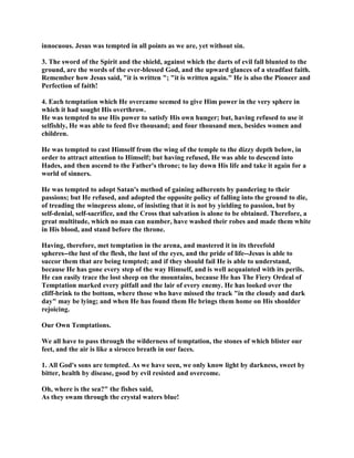 innocuous. Jesus was tempted in all points as we are, yet without sin.
3. The sword of the Spirit and the shield, against which the darts of evil fall blunted to the
ground, are the words of the ever-blessed God, and the upward glances of a steadfast faith.
Remember how Jesus said, "it is written "; "it is written again." He is also the Pioneer and
Perfection of faith!
4. Each temptation which He overcame seemed to give Him power in the very sphere in
which it had sought His overthrow.
He was tempted to use His power to satisfy His own hunger; but, having refused to use it
selfishly, He was able to feed five thousand; and four thousand men, besides women and
children.
He was tempted to cast Himself from the wing of the temple to the dizzy depth below, in
order to attract attention to Himself; but having refused, He was able to descend into
Hades, and then ascend to the Father's throne; to lay down His life and take it again for a
world of sinners.
He was tempted to adopt Satan's method of gaining adherents by pandering to their
passions; but He refused, and adopted the opposite policy of falling into the ground to die,
of treading the winepress alone, of insisting that it is not by yielding to passion, but by
self-denial, self-sacrifice, and the Cross that salvation is alone to be obtained. Therefore, a
great multitude, which no man can number, have washed their robes and made them white
in His blood, and stand before the throne.
Having, therefore, met temptation in the arena, and mastered it in its threefold
spheres--the lust of the flesh, the lust of the eyes, and the pride of life--Jesus is able to
succor them that are being tempted; and if they should fail He is able to understand,
because He has gone every step of the way Himself, and is well acquainted with its perils.
He can easily trace the lost sheep on the mountains, because He has The Fiery Ordeal of
Temptation marked every pitfall and the lair of every enemy. He has looked over the
cliff-brink to the bottom, where those who have missed the track "in the cloudy and dark
day" may be lying; and when He has found them He brings them home on His shoulder
rejoicing.
Our Own Temptations.
We all have to pass through the wilderness of temptation, the stones of which blister our
feet, and the air is like a sirocco breath in our faces.
1. All God's sons are tempted. As we have seen, we only know light by darkness, sweet by
bitter, health by disease, good by evil resisted and overcome.
Oh, where is the sea?" the fishes said,
As they swam through the crystal waters blue!
 