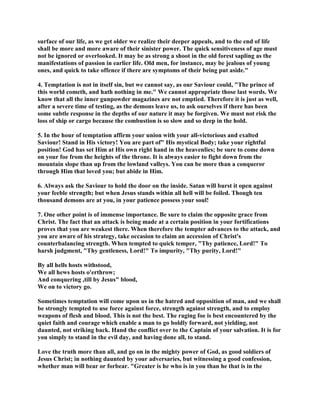 surface of our life, as we get older we realize their deeper appeals, and to the end of life
shall be more and more aware of their sinister power. The quick sensitiveness of age must
not be ignored or overlooked. It may be as strong a shoot in the old forest sapling as the
manifestations of passion in earlier life. Old men, for instance, may be jealous of young
ones, and quick to take offence if there are symptoms of their being put aside."
4. Temptation is not in itself sin, but we cannot say, as our Saviour could, "The prince of
this world cometh, and hath nothing in me." We cannot appropriate those last words. We
know that all the inner gunpowder magazines are not emptied. Therefore it is just as well,
after a severe time of testing, as the demons leave us, to ask ourselves if there has been
some subtle response in the depths of our nature it may be forgiven. We must not risk the
loss of ship or cargo because the combustion is so slow and so deep in the hold.
5. In the hour of temptation affirm your union with your all-victorious and exalted
Saviour! Stand in His victory! You are part of" His mystical Body; take your rightful
position! God has set Him at His own right hand in the heavenlies; be sure to come down
on your foe from the heights of the throne. It is always easier to fight down from the
mountain slope than up from the lowland valleys. You can be more than a conqueror
through Him that loved you; but abide in Him.
6. Always ask the Saviour to hold the door on the inside. Satan will burst it open against
your feeble strength; but when Jesus stands within all hell will be foiled. Though ten
thousand demons are at you, in your patience possess your soul!
7. One other point is of immense importance. Be sure to claim the opposite grace from
Christ. The fact that an attack is being made at a certain position in your fortifications
proves that you are weakest there. When therefore the tempter advances to the attack, and
you are aware of his strategy, take occasion to claim an accession of Christ's
counterbalancing strength. When tempted to quick temper, "Thy patience, Lord!" To
harsh judgment, "Thy gentleness, Lord!" To impurity, "Thy purity, Lord!"
By all hells hosts withstood,
We all hews hosts o'erthrow;
And conquering ,till by Jesus" blood,
We on to victory go.
Sometimes temptation will come upon us in the hatred and opposition of man, and we shall
be strongly tempted to use force against force, strength against strength, and to employ
weapons of flesh and blood. This is not the best. The raging foe is best encountered by the
quiet faith and courage which enable a man to go boldly forward, not yielding, not
daunted, not striking back. Hand the conflict over to the Captain of your salvation. It is for
you simply to stand in the evil day, and having done all, to stand.
Love the truth more than all, and go on in the mighty power of God, as good soldiers of
Jesus Christ; in nothing daunted by your adversaries, but witnessing a good confession,
whether man will bear or forbear. "Greater is he who is in you than he that is in the
 