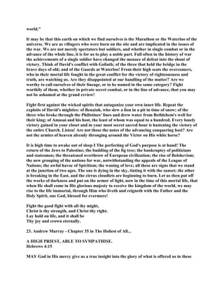 world."
It may be that this earth on which we find ourselves is the Marathon or the Waterloo of the
universe. We are as villagers who were born on the site and are implicated in the issues of
the war. We are not merely spectators but soldiers, and whether in single combat or in the
advance of the whole line, it is for us to play a noble part. Full often in the history of war
the achievements of a single soldier have changed the menace of defeat into the shout of
victory. Think of David's conflict with Goliath; of the three that held the bridge in the
brave days of old; and of the Guards at Waterloo! From their high seats the overcomers,
who in their mortal life fought in the great conflict for the victory of righteousness and
truth, are watching us. Are they disappointed at our handling of the matter? Are we
worthy to call ourselves of their lineage, or to be named in the same category? Fight
worthily of them, whether in private secret combat, or in the line of advance, that you may
not be ashamed at the grand review!
Fight first against the wicked spirits that antagonize your own inner life. Repeat the
exploits of David's mighties: of Benaiah, who slew a lion in a pit in time of snow; of the
three who broke through the Philistines' lines and drew water from Bethlehem's well for
their king; of Amasai and his host, the least of whom was equal to a hundred. Every lonely
victory gained in your closet and in your most secret sacred hour is hastening the victory of
the entire Church. Listen! Are not those the notes of the advancing conquering host? Are
not the armies of heaven already thronging around the Victor on His white horse?
It is high time to awake out of sleep I The perfecting of God's purpose is at hand! The
return of the Jews to Palestine; the budding of the fig tree; the bankruptcy of politicians
and statesmen; the threatened overthrow of European civilization; the rise of Bolshevism;
the new grouping of the nations for war, notwithstanding the appeals of the League of
Nations; the awful havoc of Spiritism; the waning of love; all these are signs that we stand
at the junction of two ages. The one is dying in the sky, tinting it with the sunset; the other
is breaking in the East, and the cirrus cloudlets are beginning to burn. Let us then put off
the works of darkness and put on the armor of light, now in the time of this mortal life, that
when He shall come in His glorious majesty to receive the kingdom of the world, we may
rise to the life immortal, through Him who liveth and reigneth with the Father and the
Holy Spirit, one God, blessed for evermore!
Fight the good fight with all thy might,
Christ is thy strength, and Christ thy right;
Lay hold on life, and it shall be
Thy joy and crown eternally.
23. Andrew Murray - Chapter 35 in The Holiest of All...
A HIGH PRIEST, ABLE TO SYMPATHISE.
Hebrews 4:15
MAY God in His mercy give us a true insight into the glory of what is offered us in these
 