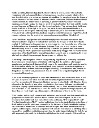 words--even this, that our High Priest, whom we have in heaven, is one who is able to
sympathise with us, because He knows, from personal experience, exactly what we feel.
Yes, that God might give us courage to draw nigh to Him, He has placed upon the throne of
heaven one out of our own midst, of whom we can be certain that, because He Himself lived
on earth as man, He understands us perfectly, is prepared to have patience with our
weakness, and to give us just the help we need. It was to effect this that God sent His Son to
become Man, and as Man perfected Him through suffering. That not one single feeble soul
should be afraid to draw nigh to the great God, or in drawing nigh should doubt as to
whether God is not too great and holy fully to understand, or to bear with his weakness.
Jesus, the tried and tempted One, has been placed upon the throne as our High Priest. God
gives us a glimpse into the heart of our compassionate, sympathising High Priest!
For we have not a high priest who is not able to sympathise with our weaknesses. The
writer uses the two negatives to indicate how common the thought is which he wishes to
combat. A rich king, who lives every day in luxury, can he, even though he hear of it,--can
he fully realise what it means for the poor sick man, from year to year, never to know
where his daily bread is to come from? Hardly. And God, the glorious and ever-blessed,
can He truly feel what a poor sinner experiences in his daily struggle with the weakness and
temptations of the flesh? God be praised! Jesus knows, and is able to sympathise, He is one
who hath been in all things tempted like as we are, yet without sin.
In all things! The thought of Jesus as a sympathising High Priest, is ordinarily applied to
those who are in circumstances of trial and suffering. But the truth has a far deeper
meaning and application, It has special reference to the temptation which meets the soul in
the desire to live wholly for God. Jesus suffered, being tempted: it was the temptation to
refuse the Father's will that caused His deepest suffering. As the believer, who seeks in all
things to do the will of God, understands this, the truth of the sympathising High Priest
becomes doubly precious.
What is the ordinary experience of those who set themselves with their whole heart to live
for God? It happens very often that it is only then they begin to find out how sinful they
are. They are continually disappointed in their purpose to obey God's will. They feel deeply
ashamed at the thought of how often, even in things that appear little and easy, they fail
entirely in keeping a good conscience and in pleasing God. At times it is as if the more they
hear of the rest of God and the life of faith, the fainter the hope of attaining it becomes, At
times they are ready to give up all in despair: a life in the rest of God is not for them.
What comfort and strength comes at such a time to a soul, when it sees that Jesus is able to
sympathise and to succour, because He has Himself been thus tempted. Or did it not
become so dark in His soul, that He had to wrestle and to cry, "If it be possible ?" and "
Why hast thou forsaken Me ?" He, too, had to trust God in the dark. He, too, in the hour of
death had to let go His spirit, and commit it, in the darkness of death, into God's keeping.
He knew what it was to walk in darkness and see no light. And when a man feels utterly
helpless and in despair, Jesus can sympathise with him; He was tempted in all things like as
we are. If we would but rest in the assurance that He understands it all, that He feels for us
with a sympathy, in which the infinite love of God and the tenderness of a fellow-sufferer
 