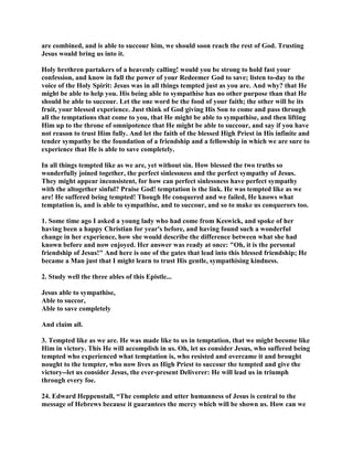 are combined, and is able to succour him, we should soon reach the rest of God. Trusting
Jesus would bring us into it.
Holy brethren partakers of a heavenly calling! would you be strong to hold fast your
confession, and know in full the power of your Redeemer God to save; listen to-day to the
voice of the Holy Spirit: Jesus was in all things tempted just as you are. And why? that He
might be able to help you. His being able to sympathise has no other purpose than that He
should be able to succour. Let the one word be the food of your faith; the other will be its
fruit, your blessed experience. Just think of God giving His Son to come and pass through
all the temptations that come to you, that He might be able to sympathise, and then lifting
Him up to the throne of omnipotence that He might be able to succour, and say if you have
not reason to trust Him fully. And let the faith of the blessed High Priest in His infinite and
tender sympathy be the foundation of a friendship and a fellowship in which we are sure to
experience that He is able to save completely.
In all things tempted like as we are, yet without sin. How blessed the two truths so
wonderfully joined together, the perfect sinlessness and the perfect sympathy of Jesus.
They might appear inconsistent, for how can perfect sinlessness have perfect sympathy
with the altogether sinful? Praise God! temptation is the link. He was tempted like as we
are! He suffered being tempted! Though He conquered and we failed, He knows what
temptation is, and is able to sympathise, and to succour, and so to make us conquerors too.
1. Some time ago I asked a young lady who had come from Keswick, and spoke of her
having been a happy Christian for year's before, and having found such a wonderful
change in her experience, how she would describe the difference between what she had
known before and now enjoyed. Her answer was ready at once: "Oh, it is the personal
friendship of Jesus!" And here is one of the gates that lead into this blessed friendship; He
became a Man just that I might learn to trust His gentle, sympathising kindness.
2. Study well the three ables of this Epistle...
Jesus able to sympathise,
Able to succor,
Able to save completely
And claim all.
3. Tempted like as we are. He was made like to us in temptation, that we might become like
Him in victory. This He will accomplish in us. Oh, let us consider Jesus, who suffered being
tempted who experienced what temptation is, who resisted and overcame it and brought
nought to the tempter, who now lives as High Priest to succour the tempted and give the
victory--let us consider Jesus, the ever-present Deliverer: He will lead us in triumph
through every foe.
24. Edward Heppenstall, “The complete and utter humanness of Jesus is central to the
message of Hebrews because it guarantees the mercy which will be shown us. How can we
 
