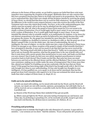 reference to the former of these points, we are bold to express our belief that there exist most
imperfect views respecting the reception of the gospel. Multitudes there are who conceive that
they have accepted it because they listen to its truths and assent to its propositions. But we pray
you to understand this, that if that were simply all that Scripture intends by receiving the gospel
of Jesus Christ, we should find that there was no work for faith whatsoever. We grant there is all
the difference in the world in some respects between a man who receives the truths of the New
Testament and a man who rejects those truths. You have, so far as the understanding goes, that
which a man has accepted, and so far he may be admitted into the ranks of Christian
discipleship. Bat, after all, what is the gospel of Jesus Christ meant for? It is not meant to be
simply a system of instruction. If so it would apply itself to man’s mind. It was not meant simply
to be a system of illustration. If so it would apply itself simply to man’s fancy. It was not
intended like abstract rules in scientific matters, as in mathematics for instance, to lay down dry
and abstract propositions to be taken up and to be believed by men simply because they could
not gainsay the system. No, the gospel was intended for more than this. It was intended
doubtless to enlighten us; doubtless to instruct us; doubtless to edify us. But the great use of our
Master’s gospel is this: to win the whole man—the man of understanding, the man of
intelligence, the man of religion—to win the whole man into a state of subjection to Christ Jesus.
If there be amongst us any whose reception of the gospel is simply of that scientific kind that I
have attempted to describe, it were not too much to say that that man has never received the
gospel yet. “Not being mixed with faith in those that beard it.” Suffer me to expostulate with you,
and to ask you honestly this question, what has the gospel done in the way of profit with you?
Has it come down with a power greater than mortal power to your souls, and made you feel that
you were sinners? Has it made you feel your own utterly impotent powerlessness to restore
yourselves back to God’s favour? Has it made you feel this, that none but Jesus can stand
between you and God as the effectual Atoner and the effectual Mediator? Has it come down into
your conscience, making you to writhe under the sense of transgression? Has it done more than
this, altered your habits? Is it building you up into conformity with the laws that are Christ
Jesus’? If the gospel has been doing aught of this kind it has brought profit with it. But if it has
only brought new ideas to your understanding, if it has only brought new thoughts to your
intelligence, if it has qualified you, so to speak, to sit down and be catechised, then has this
gospel not done God’s intention with regard to it, for it has not reclaimed the whole man and
made that rebel a subject of Christ Jesus. (A. Boyd, M. A.)
Faith not to be mixed with fancies
1. Faith can stand with nothing, nor be mixed with truth but the Word; and the Word will
not join, nor stand, nor mix with conceits, opinions, presumptions, but with faith; that is, it
will be received, not as a conjecture, or possible truth, but for Divine and infallible truth; else
it profiteth not.
2. Hearers of the Word may blame their misbelief if they get not profit.
3. Albeit a man get light by the Word, and some tasting of temporary joy and honour, and
riches also, by professing or preaching of it, yet he receiveth not profit, except to get entry
into God’s rest thereby; for all these turn to conviction. (D. Dickson, M. A.)
Preaching and practising
It is a popular error to mistake that length is the only dimension of a sermon. A man said to a
minister, “:/our sermons are too short.” Said the minister, “If you will practise all I preach you
 