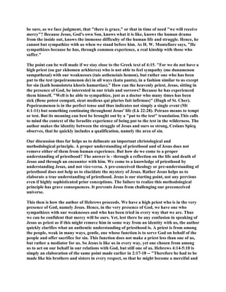 be sure, as we face judgment, that "there is grace," or that in time of need "we will receive
mercy"? Because Jesus, God's own Son, knows what it is like, knows the human drama
from the inside out, knows the immense difficulty of the human life and struggle. Hence, he
cannot but sympathize with us when we stand before him. As H. W. Montefiore says, "He
sympathizes because he has, through common experience, a real kinship with those who
suffer."
The point can be well made if we stay close to the Greek text of 4:15. "For we do not have a
high priest (ou gar ekhomen arkhierea) who is not able to feel sympathy (me dunamenon
sumpathesai) with our weaknesses (tais astheneiais hemon), but rather one who has been
put to the test (pepeirasmenon de) in all ways (kata panta), in a fashion similar to us except
for sin (kath homoioteta khoris hamartias)." How can the heavenly priest, Jesus, sitting in
the presence of God, be interested in our trials and sorrows? Because he has experienced
them himself. "Well is he able to sympathize, just as a doctor who many times has been
sick (Bene potest compati, sicut medicus qui pluries fuit infirmus)" (Hugh of St. Cher).
Pepeirasmenon is in the perfect tense and thus indicates not simply a single event (Mt
4:1-11) but something continuing throughout Jesus' life (Lk 22:28). Peirazo means to tempt
or test. But its meaning can best be brought out by a "put to the test" translation.This calls
to mind the context of the Israelite experience of being put to the test in the wilderness. The
author makes the identity between the struggle of Jesus and ours so strong, Ceslaus Spicq
observes, that he quickly includes a qualification, namely the area of sin.
Our discussion thus far helps us to delineate an important christological and
methodological principle. A proper understanding of priesthood and of Jesus does not
remove either of them from human experience. But how do we come to a proper
understanding of priesthood? The answer is - through a reflection on the life and death of
Jesus and through an encounter with him. We come to a knowledge of priesthood by
understanding Jesus, and not vice-versa. A pre-conceived theology or pre-understanding of
priesthood does not help us to elucidate the mystery of Jesus. Rather Jesus helps us to
elaborate a true understanding of priesthood. Jesus is our starting point, not any previous
even if highly sophisticated prior conceptions. The failure to realize this methodological
principle has grave consequences. It prevents Jesus from challenging our preconceived
universe.
This then is how the author of Hebrews proceeds. We have a high priest who is in the very
presence of God, namely Jesus. Hence, in the very presence of God, we have one who
sympathizes with our weaknesses and who has been tried in every way that we are. Thus
we can be confident that mercy will be ours. Yet, lest there be any confusion in speaking of
Jesus as priest as if this might remove him in some way from an identity with us, the author
quickly clarifies what an authentic understanding of priesthood is. A priest is from among
the people, weak in many ways, gentle, one whose function is to serve God on behalf of the
people and offer sacrifice for sin. This function does not make a priest less than one of us,
but rather a mediator for us. So Jesus is like us in every way, yet one chosen from among
us to act on our behalf in our relations with God, but still one of us. Hebrews 4:14-5:10 is
simply an elaboration of the same point made earlier in 2:17-18 -- "Therefore he had to be
made like his brothers and sisters in every respect, so that he might become a merciful and
 