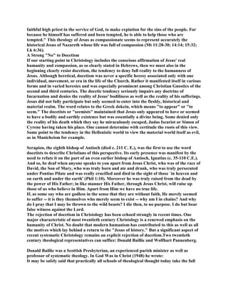 faithful high priest in the service of God, to make expiation for the sins of the people. For
because he himself has suffered and been tempted, he is able to help those who are
tempted." This theology of Jesus as compassionate seems to represent accurately the
historical Jesus of Nazareth whose life was full of compassion (Mt 11:28-30; 14:14; 15:32;
Lk 6:36).
A Strong "No" to Docetism
If our starting point in Christology includes the conscious affirmation of Jesus' real
humanity and compassion, as so clearly stated in Hebrews, then we must also in the
beginning clearly resist docetism, the tendency to deny full reality to the humanness of
Jesus. Although heretical, docetism was never a specific heresy associated only with one
individual, movement, or era in the life of the Church. Rather it manifested itself in various
forms and in varied heresies and was especially prominent among Christian Gnostics of the
second and third centuries. The docetic tendency seriously impairs any doctrine of
Incarnation and denies the reality of Jesus' bodiliness as well as the reality of his sufferings.
Jesus did not fully participate but only seemed to enter into the fleshly, historical and
material realm. The word relates to the Greek dokein, which means "to appear" or "to
seem." The docetists or "seemists" maintained that Jesus only appeared to have or seemed
to have a bodily and earthly existence but was essentially a divine being. Some denied only
the reality of his death which they say he miraculously escaped, Judas Iscariot or Simon of
Cyrene having taken his place. One cannot determine with certitude the roots of this view.
Some point to the tendency in the Hellenistic world to view the material world itself as evil,
as in Manicheism for example.
Serapion, the eighth bishop of Antioch (died c. 211 C. E.), was the first to use the word
docetists to describe Christians of this perspective. Its early presence was manifest by the
need to refute it on the part of an even earlier bishop of Antioch, Ignatius (c. 35-110 C.E.).
And so, be deaf when anyone speaks to you apart from Jesus Christ, who was of the race of
David, the Son of Mary, who was truly born and ate and drank, who was truly persecuted
under Pontius Pilate and was really crucified and died in the sight of those `in heaven and
on earth and under the earth' (Phil 1:10). Moreover he was truly raised from the dead by
the power of His Father; in like manner His Father, through Jesus Christ, will raise up
those of us who believe in Him. Apart from Him we have no true life.
If, as some say who are godless in the sense that they are without faith, He merely seemed
to suffer -- it is they themselves who merely seem to exist -- why am I in chains? And why
do I pray that I may be thrown to the wild beasts? I die then, to no purpose. I do but bear
false witness against the Lord.
The rejection of docetism in Christology has been echoed strongly in recent times. One
major characteristic of most twentieth century Christology is a renewed emphasis on the
humanity of Christ. No doubt that modern humanism has contributed to this as well as all
the motives which lay behind a return to the "Jesus of history." But a significant aspect of
recent systematic Christology remains an explicit rejection of docetism.Two twentieth
century theological representatives can suffice: Donald Baillie and Wolfhart Pannenberg.
Donald Baillie was a Scottish Presbyterian, an experienced parish minister as well as
professor of systematic theology. In God Was in Christ (1948) he wrote:
It may be safely said that practically all schools of theological thought today take the full
 