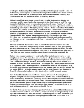 or interpret the humanity of Jesus? For we must be methodologically careful. I point out
that we bring preconceptions to our understanding of Jesus and we "use" him to confirm
these rather than allow him to challenge them. The same applies to his humanity. We
cannot assume that our preunderstanding of humanity is correct.
Although we all have a great deal of experience with what it means to be human, our
experience is still wrapped up in what it means to be less than human as well. The word
human itself admits a variety of connotations. Sometimes it means "fragile" or "weak";
something is only human; to err is human. Sometimes it conveys a degradation to which a
human being can sink; Ivan Albright's painting "Into the World Came a Soul Named Ida,"
is a portrait of a pathetic human being. So is Oscar Wilde's "Dorian Gray." Sometimes the
negative experience of the human becomes so intense that we judge an action to be
inhuman although human beings were capable of it. The Holocaust affects us in this way.
Contrasted with this, "human" can also connote dignity. Dorothy Day and Albert
Schweitzer were outstanding examples of humanity. Given the variety of meanings of the
word human, how are we using this word when we approach Jesus? Indeed, can we really
use it at all?
This very problem is the reason we must be careful. Our prior conceptions of what it
means to be human have been primarily learned. When we come to Jesus, perhaps they
will have to be relearned. We cannot force our previous conceptions, no matter how well
founded in personal and collective human experience, to be applied to Jesus; otherwise, we
"use" him and learn nothing from him, we use him to confirm what we already do.
Rather, when we approach Jesus we need to allow him to disclose or reveal to us what
being human means. We must allow him to lead us to a deeper or newer understanding.
Christology is not a deduction from prior conceptions as is the popular concept: Jesus is
God; God knows all things; therefore, Jesus knows all things. Or: Jesus is human; to be
human is to suffer; therefore, Jesus suffers. Christology is not a deduction but an invitation
to an encounter. Jesus "does indeed suffer. We know that, however, not because we have
deduced it from some concept of human nature, but because Jesus has revealed it to us. We
can see the difficulty in finding an appropriate starting point for entry into the quest for
Jesus. He is human, but we have to allow him to tell us what his humanity means.
Karl Barth's Christ and Adam and Jerome Murphy-O'Connor's Becoming Human
Together exemplify this methodological awareness. Barth's essay on Romans 5 (1952)
shows Barth moving closer to the "humanity of God," but still quite conscious that there is
a dilemma concerning the relationship between Christology and theological anthropology.
Barth's christocentric theology makes him acutely aware when he comes to anthropology
that one cannot simply begin with "phenomena of the human," or our experience, or an
abstract human nature. We must rather, begin with Christ.
For Barth, Paul does not leave it an open question "whether Adam or Christ tells us more
about the true nature of man."For Barth, "Adam can therefore be interpreted only in the
light of Christ and not the other way around."Methodologically, we must take Barth quite
seriously on this point: "The special anthropology of Jesus Christ... is the norm of all
 