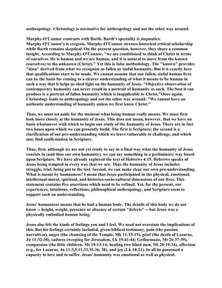 anthropology. Christology is normative for anthropology and not the other way around.
Murphy-O'Connor contrasts with Barth. Barth's speciality is dogmatics,
Murphy-O'Connor's is exegesis. Murphy-O'Connor stresses historical critical scholarship
while Barth remains skeptical. On the present question, however, they share a common
insight. According to Murphy-O'Connor, "we are conditioned to think of Christ in terms
of ourselves. He is human and we are human, and it is natural to move from the known
(ourselves) to the unknown (Christ)." Yet this is false methodology. The "known" provides
"data" derived from what we recognize as fallen or sinful humanity. But it is exactly here
that qualifications start to be made. We cannot assume that our fallen, sinful human lives
can be the basis for coming to a clearer understanding of what it means to'be human in
such a way that it helps us shed light on the humanity of Jesus. "Objective observation of
contemporary humanity can never result in a portrait of humanity as such. The best it can
produce is a portrait of fallen humanity which is inapplicable to Christ."Once again,
Christology leads to anthropology and not the other way around. "We cannot have an
authentic understanding of humanity unless we first know Christ."
Thus, we must set aside for the moment what being human really means. We must first
look more closely at the humanity of Jesus. This does not mean, however, that we have no
basis whatsoever with which to begin our study of the humanity of Jesus. There are in fact
two bases upon which we can presently build. The first is Scripture; the second is a
clarification of our pre-understanding which we leave vulnerable to challenge, and which
may find confirmation in Scripture.
Thus, first, although we are not yet ready to say in a final way what the humanity of Jesus
consists in (and thus our own humanity), we can say something in a preliminary way based
upon Scripture. We have already explored the text of Hebrews 4:15. Hebrews speaks of
Jesus being tempted in every way that we are. Thus the humanity of Jesus includes
struggle, trial, being put to the test. Second, we can make clear our own pre-understanding.
What is meant by humanness? I mean that Jesus participated in the physical, emotional,
intellectual-moral, spiritual, and historico-socio-cultural dimensions of our lives. This
statement contains five assertions which need to be refined. Yet, for the present, our
experiences, intuitions, reflections, philosophical anthropology, and Scripture seem to
support such an understanding.
Jesus' humanness means that he had a human body. The details of this body we do not
know -- height, weight, presence or absence of certain "defects" -- but Jesus was a
physically embodied human being.
Jesus also felt the kinds of feelings you and I feel. We need not overstate the implications of
this. But his feelings certainly included, given biblical testimony, pain (the passion
narratives), anger (the cleansing of the Temple, Mk 11:15-19), grief (the death of Lazarus,
Jn 11:32-38), sadness (weeping for Jerusalem, Lk 19:41-44; Gethsemane, Mt 26:37-39),
compassion (the little children, Mt 19:13-14; healing two blind men, Mt 20:19-34), affection
(e.g., for Lazarus, Jn 11:3,5,11,33,35-36, 38), and joy (Lk 10:21). In all he possessed a
capacity to love and to suffer. Jesus' humanity was emotional as well as physical.
 