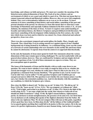 knowledge, and reliance on faith and prayer. We must now consider the meaning of the
historico-socio-cultural dimension of Jesus' life. Each of us has a history and an
environment of which we are a part and which is a part of us. This does not mean that we
cannot transcend cultural and historical realities. However, they are never left completely
behind. They exert a determinative influence on us even as we do on them. To know
someone is to know something of that history and social milieu, something of the past and
present situation of the person. In reference to Jesus this means that we must have some
knowledge of Palestinian and especially Galilean Judaism in the first century C.E., of early
Judaism, the Judaism of the times of Jesus. To know it requires some understanding of
Israelite and Judean history, the Hebrew Scriptures and post-biblical Jewish literature. We
must know something of the development within Judaism in the first century, the world
into which Jesus was born and in which he was raised. For, from a historical and cultural
perspective, Jesus was a Jew.
There was also a proximate temporal and social milieu; his family, Mary, Joseph, and
Nazareth. They raised him. Even in setting oneself over against aspects of one's familial
background one is being formed by its influence. As a relational being, Jesus was the center
of a network of varied relationships who were formative in his earthly life and from whom
he cannot be abstracted. To uproot Jesus from his context is to approach him docetically.
In the end, the humanity of Jesus must speak for itself. Our statements about the various
dimensions of this man remain open to being challenged. We can feel comfortable with our
general observations, however. They are confirmed by Scripture and not simply derived
from our experience of sin. Yet all of these statements are open to revision. They are
pre-conceptions open to question.
The issues of the humanity of Jesus and his identity with us really come down to one
question. We want to know whether it was really as tough for him as for us, whether his
search and struggle were real, whether he really knew what it is like to be one of us. To
paraphrase a statement from Jeremy Bentham, "The question is not, Can he reason? nor
Can he talk? but, Can he suffer?"To this question Scripture and Tradition give an
unequivocal answer (Heb 5:8). The question is not whether his core human nature was like
ours, but whether his existential condition was. And it is his identity with this condition,
our condition, to which the Scriptures give witness.
How clear the Bible is about it all. "In him was no sin" (I John 3:5); "He did no sin" (I
Peter 2:22); He "knew no sin" (2 Cor. 5:21); "He was tempted, yet without sin" (Heb.
4:15); "God is light, and in him is no darkness at all" (I John 1:5). Christ is the light of the
world (chap. 8:12). "1 am come a light into the world, that whosoever believeth on me
should not abide in darkness" (chap. 12:46). By light is meant holiness, righteousness,
purity; by darkness is meant unrighteousness, the presence of sin and error. In Christ there
was no darkness at all; nothing that speaks of the slightest alienation from the Father. He
alone is the one righteous Man. We do not compare Him with men at this point, regardless
of how good they have been. In Him alone dwells "all the fullness of the Godhead bodily."
Let us guard against anything that would fail to do justice to His true nature. He is the one
source of a perfect righteousness, found in no mere human being. And so there is no place
 