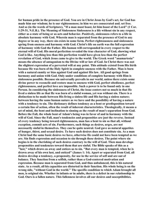 for human pride in the presence of God. You are in Christ Jesus by God's act, for God has
made him our wisdom; he is our righteousness; in him we are consecrated and. set free.
And so (in the words of Scripture), "If a man must boast, let him boast of the Lord" (1 Cor.
1:29-31, N.E.B.). The Meaning of Sinlessness Sinlessness is a life without sin in any respect,
either as a state of being or as acts and behavior. Positively, sinlessness refers to a life in
absolute harmony with God. Wherein man is separated from the presence of God to any
degree or in any way, there sin exists in some form. Perfect righteousness and sinlessness
spring from oneness and harmony with God. Christ's life on earth was the full expression
of harmony with God the Father. His human will corresponded in every respect to the
eternal will of God. His moral perfection revealed the true character of God, showing what
God is like. Anything less than this perfection would have given less than the perfect
revelation of God, which Jesus came to give to the world. The Greek word "anamartesia"
means the absence of antagonism to the Divine will or law of God. In Christ there was not
the slightest expression of a perverted will at any point. This attitude existed from His birth
because He was born of the Holy Spirit in complete oneness with the Father. Man is born
with a natural enmity or bias against God and against His law. All good springs from
harmony and union with God. Only under conditions of complete harmony with Him is
sinlessness possible. Because sin universally prevails in our world, unless there exists some
divine power to reconcile and restore man to oneness with God, perfect obedience, perfect
righteousness, and perfect love are impossible. Such a power is to be found only in one
Person. In considering the sinlessness of Christ, the issue centers not so much in that He
lived a sinless life as that He was born of a sinful woman, yet was without sin. There is a
distinction to be made between His living a sinless life and His having a sinless nature;
between having the same human nature as we have and the possibility of having a nature
with a tendency to sin. The dictionary defines tendency as a bent or predisposition toward
a certain line of action, often the result of inherent characteristics. Theologically, it means a
set of mind, the bent and inclination to sinning as the result of man's separation from God.
Before the Fall, the whole bent of Adam's being was in favor of and in harmony with the
will of God. Since the Fall, man's tendencies and propensities are just the reverse. Instead
of every tendency being toward righteousness, man has a bent to sin so that all, without
exception, commit acts of sin. Furthermore, such things as desires, urges, are not
necessarily sinful in themselves. They can be quite neutral. God gave us natural appetites
of hunger, thirst, and sexual desire. To have such desires does not constitute sin. As a man
Christ had the same basic desires we have, otherwise He could not have been tempted as we
are. Sin finds expression and occasion to sin through these desires. The point where sin
begins is in the cherishing of such desires contrary to the will of God. Then man develops
propensities and tendencies toward them that are sinful. The Bible speaks of this as a
"lust," which draws us away and entices us to sin. "But every man is tempted, when he is
drawn away of his own lust, and enticed" (James 1: 14). Apart or separated from God, all
desires develop a tendency, a propensity, for use in the service of self and are out of
balance. They function from a selfish, rather than a God-centered motivation and
expression. Because man is separated from God, and thus unbalanced, this is his natural
state. As a result, all his capacities are distorted in their function. His whole being is on the
wrong side, "without God in the world." The specific condition to which Adam brought all
men, is original sin. Whether in infants or in adults, there is a defect in our relationship to
God. Ours is a fallen nature. This fallenness involves all our desires and susceptibilities.
 