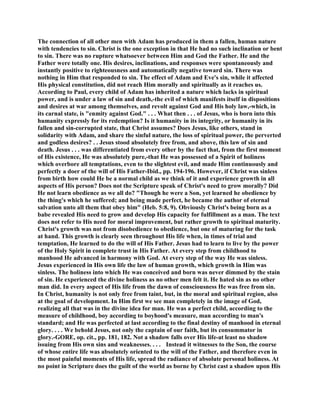 The connection of all other men with Adam has produced in them a fallen, human nature
with tendencies to sin. Christ is the one exception in that He had no such inclination or bent
to sin. There was no rupture whatsoever between Him and God the Father. He and the
Father were totally one. His desires, inclinations, and responses were spontaneously and
instantly positive to righteousness and automatically negative toward sin. There was
nothing in Him that responded to sin. The effect of Adam and Eve's sin, while it affected
His physical constitution, did not reach Him morally and spiritually as it reaches us.
According to Paul, every child of Adam has inherited a nature which lacks in spiritual
power, and is under a law of sin and death,-the evil of which manifests itself in dispositions
and desires at war among themselves, and revolt against God and His holy law,-which, in
its carnal state, is "enmity against God." . . . What then . . . of Jesus, who is born into this
humanity expressly for its redemption? Is it humanity in its integrity, or humanity in its
fallen and sin-corrupted state, that Christ assumes? Does Jesus, like others, stand in
solidarity with Adam, and share the sinful nature, the loss of spiritual power, the perverted
and godless desires? . . Jesus stood absolutely free from, and above, this law of sin and
death. Jesus . . . was differentiated from every other by the fact that, from the first moment
of His existence, He was absolutely pure,-that He was possessed of a Spirit of holiness
which overbore all temptations, even to the slightest evil, and made Him continuously and
perfectly a doer of the will of His Father-Ibid., pp. 194-196. However, if Christ was sinless
from birth how could He be a normal child as we think of it and experience growth in all
aspects of His person? Does not the Scripture speak of Christ's need to grow morally? Did
He not learn obedience as we all do? "Though he were a Son, yet learned he obedience by
the thing's which he suffered; and being made perfect, he became the author of eternal
salvation unto all them that obey him" (Heb. 5:8, 9). Obviously Christ's being born as a
babe revealed His need to grow and develop His capacity for fulfillment as a man. The text
does not refer to His need for moral improvement, but rather growth to spiritual maturity.
Christ's growth was not from disobedience to obedience, but one of maturing for the task
at hand. This growth is clearly seen throughout His life when, in times of trial and
temptation, He learned to do the will of His Father. Jesus had to learn to live by the power
of the Holy Spirit in complete trust in His Father. At every step from childhood to
manhood He advanced in harmony with God. At every step of the way He was sinless.
Jesus experienced in His own life the law of human growth, which growth in Him was
sinless. The holiness into which He was conceived and born was never dimmed by the stain
of sin. He experienced the divine holiness as no other men felt it. He hated sin as no other
man did. In every aspect of His life from the dawn of consciousness He was free from sin.
In Christ, humanity is not only free from taint, but, in the moral and spiritual region, also
at the goal of development. In Him first we see man completely in the image of God,
realizing all that was in the divine idea for man. He was a perfect child, according to the
measure of childhood, boy according to boyhood's measure, man according to man's
standard; and He was perfected at last according to the final destiny of manhood in eternal
glory. . . . We behold Jesus, not only the captain of our faith, but its consummator in
glory.-GORE, op. cit., pp. 181, 182. Not a shadow falls over His life-at least no shadow
issuing from His own sins and weaknesses. . . . Instead it witnesses to the Son, the course
of whose entire life was absolutely oriented to the will of the Father, and therefore even in
the most painful moments of His life, spread the radiance of absolute personal holiness. At
no point in Scripture does the guilt of the world as borne by Christ cast a shadow upon His
 