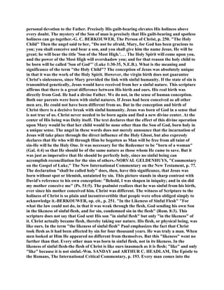 personal devotion to the Father. Precisely His guilt-bearing elevates His holiness above
every doubt. The mystery of the Son of man is precisely that His guilt-bearing and spotless
holiness can go together.-G. C. BERKOUWER, The Person of Christ, p. 250. "The Holy
Child" Then the angel said to her, "Do not be afraid, Mary, for God has been gracious to
you; you shall conceive and bear a son, and you shall give him the name Jesus. He will be
great; he will bear the title 'Son of the Most High.'. . . The Holy Spirit will come upon you,
and the power of the Most High will overshadow you; and for that reason the holy child to
be born will be called 'Son of God"' (Luke 1:30-35, N.E.B.). What is the meaning and
significance of the term "the Holy Child"? The conception of Jesus was absolutely unique
in that it was the work of the Holy Spirit. However, the virgin birth does not guarantee
Christ's sinlessness, since Mary provided the link with sinful humanity. If the state of sin is
transmitted genetically, Jesus would have received from her a sinful nature. This scripture
affirms that there is a great difference between His birth and ours. His real birth was
directly from God. He had a divine Father. We do not, in the sense of human conception.
Both our parents were born with sinful natures. If Jesus had been conceived as all other
men are, He could not have been different from us. But in the conception and birth of
Christ there is a decisive break with sinful humanity. Jesus was born of God in a sense that
is not true of us. Christ never needed to be born again and find a new divine center. At the
center of His being was Deity itself. The text declares that the effect of this divine operation
upon Mary would be that her child would be none other than the Son of God, born holy in
a unique sense. The angel in these words does not merely announce that the incarnation of
Jesus will take place through the direct influence of the Holy Ghost, but also expressly
declares that He who will through Him be begotten as Man will be free from all taint of
sin-He will be the Holy One. It was necessary for the Redeemer to be "born of a woman"
(Gal. 4:4) so that He should be of the same nature as those whom He came to save. But it
was just as imperative that He should be perfectly holy, since no sinful being can
accomplish reconciliation for the sins of others.-NORVAL GELDENHUYS, "Commentary
on the Gospel of Luke," The New International Commentary on the New Testament, p. 77.
The declaration "shall be called holy" does, then, have this significance, that Jesus was
born without spot or blemish, untainted by sin. This picture stands in sharp contrast with
David's reference to his own conception: "Behold, I was shapen in iniquity; and in sin did
my mother conceive me" (Ps. 51:5). The psalmist realizes that he was sinful from his birth,
ever since his mother conceived him. Christ was different. The witness of Scripture to the
holiness of Christ is so plain and incontrovertible that people were often obliged simply to
acknowledge it.-BERKOUWER, op. cit., p. 251. "In the Likeness of Sinful Flesh" "For
what the law could not do, in that it was weak through the flesh, God sending his own Son
in the likeness of sinful flesh, and for sin, condemned sin in the flesh" (Rom. 8:3). This
scripture does not say that God sent His son "in sinful flesh" but only "in the likeness" of
it. Christ actually became flesh, thereby taking our nature. His flesh, or physical being, was
like ours. In the term "the likeness of sinful flesh" Paul emphasizes the fact that Christ
took flesh as it had been affected by sin for four thousand years. He was truly a man. When
men looked at Him He appeared no different from themselves. But this "likeness" went no
further than that. Every other man was born in sinful flesh, not in its likeness. In the
likeness of sinful flesh-the flesh of Christ is like ours inasmuch as it is flesh; "like" and only
"like" because it is not sinful.-Wm. SANDAY and ARTHUR C. HEADLAM, The Epistle to
the Romans, The International Critical Commentary, p. 193. Every man comes into the
 
