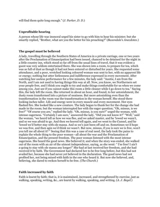will find them quite long enough.” (J. Parker, D. D.)
Unprofitable hearing
A person whose life was immoral urged his sister to go with him to hear his minister; but she
smartly replied, “Brother, what are you the better for his preaching?” (Baxendale’s Anecdotes.)
The gospel must be believed
A lady, travelling through the Southern States of America in a private carriage, one or two years
after the Proclamation of Emancipation had been issued, chanced to be detained for the night in
a little country inn, which stood so far off from the usual lines of travel, that it was evident a
guest was very seldom entertained there. She was shown into a room, to prepare for tea, which
was as full of dust as though it had not been entered or disturbed for years. She requested some
attendance, and a poor, wretched looking coloured woman was sent to her, with no apparent life
or energy; nothing but utter listlessness and indifference expressed in every movement. After
watching bee useless performance for a few minutes, the lady said: “Auntie, I am from the
North, and I am not used to having things this way at all. Now, you know, we Northerners set
your people free, and I think you ought to try and make things comfortable for us when we come
among you. Just see if you cannot make this room a little cleaner while I go down to tea.” Saying
this, the lady left the room. She returned in about an hour, and found, to her astonishment, the
dusty room transformed into a picture of neatness. But more astonishing even than the
transformation in the room was the transformation in the woman herself. She stood there
looking inches taller. Life and energy were in every muscle and every movement. Her eyes
flashed fire. She looked like a new creature. The lady began to thank her for the change she had
made in the room; but the woman interrupted her with the eager question; “Oh, missus, is we
free?” “Of course you are,” replied the lady. “Oh, missus, is you sure?” urged the woman, with
intense eagerness. “Certainly I am sure,” answered the lady. “Did you not know it?” “Well,” said
the woman, “we heerd tell as how we was flee, and we asked master, and he ‘lowed we wasn’t,
and so we was afraid to go. And then we heered tell again, and we went to the Cunnel, and he
‘lowed we’d better stay with ole massa. And so we’s just been off and on. Sometimes we’d hope
we was free, and then agin we’d think we wasn’t. But now, missus, if you is sure we is free, won’t
you tell me all about it? “ Seeing that this was a case of real need, the lady took the pains to
explain the whole thing to the poor woman—all about the war and the Proclamation of
Emancipation, and the present freedom. The poor woman listened with the most intense
eagerness. She heard the good news. She believed it; and when the story was ended, she walked
out of the room with an air of the utmost independence, saying, as she went: “ I’se free! I ain’t
a-going to stay with ole massa any longer!” She had at last received her freedom, and she had
received it by faith. The Government had declared her to be free long before, but this had not
availed her, because she had never yet believed in the declaration. The good news had not
profited her, not being mixed with faith in the one who heard it. But now she believed, and,
believing, she dared to reckon herself to be free. (The Church.)
Faith increased by faith
Faith is learnt by faith; that is, it is maintained, increased, and strengthened by exercise, just as
walking, speaking, writing, &c., are learnt by walking, speaking, and writing. (A. J. Begel.)
 