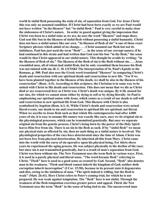 world in sinful flesh possessing the stain of sin, of separation from God. For Jesus Christ
this was only an assumed condition. If Christ had been born exactly as we are Paul would
not have written "in the likeness" but "in sinful flesh." Paul is very careful to make clear
the sinlessness of Christ's nature. In order to guard against giving the impression that
Christ was born in a sinful state as we are, he uses the word "likeness" and stops there.
God sent His Son in the likeness of sinful flesh without possessing a sinful humanity. Christ
does not have a sinful nature like our own. "In likeness of flesh of sin" is one of those exact
Scripture phrases which admit of no change. . . . Christ assumed our flesh but not its
sinfulness. Paul has just used the term "flesh" . . . in the sense of our corrupt nature; if he
had continued in this strain and had written that God sent his Son "in the flesh," the sense
would be that Christ appeared in our sinful nature. This thought he avoids by writing: "in
the likeness of flesh of sin." The likeness of the flesh of sin is the flesh without sin. . . . Jesus
resembled men, all of whom had sinful flesh, but he only resembled them because his flesh
was not tainted with sin.-R. C. H. LENSKI The Interpretation of St. Paul's Epistle to the
Romans, p. 500. Paul also uses the Greek word translated "likeness" in comparing Christ's
death and resurrection with our spiritual death and resurrection to new life. "For if we
have been planted together in the likeness of his death, we shall be also in the likeness of his
resurrection" (Rom . 6:5). According to this scripture, the Christian is in some way to be
united with Christ in His death and resurrection. This does not mean that we die as Christ
died or are resurrected here as Christ was. Christ's death was unique. By it He atoned for
our sins, for which we cannot atone either by dying to self or by dying literally. So Paul is
emphasizing our spiritual union with Jesus, which comes as a result of our death to self-will
and resurrection to new spiritual life from God. This likeness with Christ is also
symbolized by baptism (Rom. 6:3, 4). While Christ's death and resurrection were actual
literal events, our death to sin and resurrection to spiritual life are spiritual, not literal.
When we ascribe to Jesus flesh such as that which His contemporaries had after 4,000
years of sin, it is easy to assume His nature was exactly like ours, once we tie original sin to
the physiological processes, which can be transmitted genetically. But once we separate
original sin from the genetic process, Christ's being born by the power of the Holy Spirit
leaves Him free from sin. There is no sin in the flesh as such. If by "sinful flesh" we mean
our physical state as affected by sin, then no such thing as a sinful nature is involved. The
physiological properties of the race have deteriorated since the time of Adam. Christ was
not born free from physical deterioration. He inherited all this from Mary. Christ came
into the world with the curse of sin operative upon his physical being. For thirty-three
years he experienced the aging process. He was subject physically to the decline of the race;
but since sin is not transmitted genetically, but is a result of man's separation from God,
Christ was born without sin. The New Testament uses the term flesh in various ways. First,
it is used in a purely physical and literal sense. "The word became flesh" referring to
Christ. "Flesh" here is used in a good sense as created by God. Second, "flesh" also denotes
man in his weakness. "Flesh and blood cannot inherit the kingdom of God; neither doth
corruption inherit incorruption" (I Cor. 15:50), because in its present state it degenerates
and dies, owing to the sinfulness of man. "The spirit indeed is willing, but the flesh is
weak" (Matt. 26:41). Here Christ refers to Peter's coming trial, for which he is not
prepared. He was weak against temptation. The "flesh" here is not sinful. Through the
weakness of the flesh temptation exercises greater power and appeal. Third, the New
Testament uses the term "flesh" in the sense of being tied to sin. The unconverted man
 