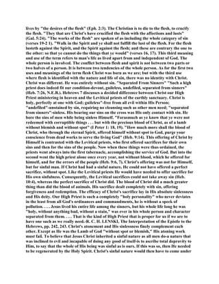 lives by "the desires of the flesh" (Eph. 2:3). The Christian is to die to the flesh, to crucify
the flesh. "They that are Christ's have crucified the flesh with the affections and lusts"
(Gal. 5:24). "The works of the flesh" are spoken of as including the whole category of sin
(verses 19-2 1). "Walk in the Spirit and ye shall not fulfill the lust of the flesh. For the flesh
lusteth against the Spirit, and the Spirit against the flesh; and these are contrary the one to
the other: so that ye cannot do the things that ye would" (verses 16, 17). This third meaning
and use of the term refers to man's life as lived apart from and independent of God. The
whole person is involved. The conflict between flesh and spirit is not between two parts or
two halves of a person. It is between two tendencies of the whole person. As for the first two
uses and meanings of the term flesh Christ was born as we are; but with the third use
where flesh is identified with the nature and life of sin, there was no identity with Christ.
Christ was different. He was entirely without sin. "Separated From Sinners" "Such a high
priest does indeed fit our condition-devout, guileless, undefiled, separated from sinners"
(Heb. 7:26, N.E.B.). Hebrews 7 discusses a decided difference between Christ our High
Priest ministering in heaven and the Levitical priests of the earthly sanctuary. Christ is
holy, perfectly at one with God; guileless"-free from all evil within His Person;
"undefiled"-unstained by sin, requiring no cleansing such as other men need; "separated
from sinners"-sinless. His bearing our sins on the cross was His only contact with sin. He
bore the sins of men while being sinless Himself. "Forasmuch as ye know that ye were not
redeemed with corruptible things . . . but with the precious blood of Christ, as of a lamb
without blemish and without spot" (I Peter 1: 18, 19). "How much more shall the blood of
Christ, who through the eternal Spirit, offered himself without spot to God, purge your
conscience from dead works to serve the living God" (Heb. 9:14). This offering of Christ by
Himself is contrasted with the Levitical priests, who first offered sacrifices for their own
sins and then for the sins of the people. Now when these things were thus ordained, the
priests went always into the first tabernacle, accomplishing the service of God. But into the
second went the high priest alone once every year, not without blood, which he offered for
himself, and for the errors of the people (Heb. 9:6, 7). Christ's offering was not for Himself,
but for sinful man. If Christ had had a sinful nature, He could not have offered a perfect
sacrifice, without spot. Like the Levitical priests He would have needed to offer sacrifice for
His own sinfulness. Consequently, the Levitical sacrifices could not take away sin (Heb.
10:4), whereas the perfect sacrifice of Christ did. The blood of Christ did a much greater
thing than did the blood of animals. His sacrifice dealt completely with sin, offering
forgiveness and redemption. The efficacy of Christ's sacrifice lay in His absolute sinlessness
and His deity. Our High Priest is such a completely "holy personality" who never deviates
in the least from all God's ordinances and commandments, he is without a speck of
pollution. . . . Jesus lived his entire life among the sinners, but his whole life long he was
"holy, without anything bad, without a stain," was ever in his whole person and character
separated from them. . . . That is the kind of High Priest that is proper for us if we are to
have one such as we really need.-R. C. H. LENSKI, The Interpretation of the Epistle to the
Hebrews, pp. 242, 243. Christ's atonement and His sinlessness finely complement each
other. Except as He was the Lamb of God "without spot or blemish," His atoning work
must fail. To believe that Jesus Christ inherited a sinful nature as all men do-a nature that
was inclined to evil and incapable of doing any good of itself-is to ascribe total depravity to
Him, to say that the whole of His being was sinful as is ours. If this was so, then He needed
to be regenerated by the Holy Spirit. Christ's sinful nature would then have to come under
 