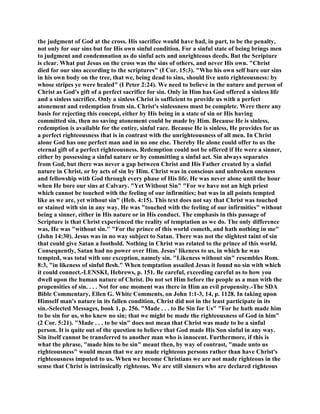 the judgment of God at the cross. His sacrifice would have had, in part, to be the penalty,
not only for our sins but for His own sinful condition. For a sinful state of being brings men
to judgment and condemnation as do sinful acts and unrighteous deeds. But the Scripture
is clear. What put Jesus on the cross was the sins of others, and never His own. "Christ
died for our sins according to the scriptures" (I Cor. 15:3). "Who his own self bare our sins
in his own body on the tree, that we, being dead to sins, should live unto righteousness: by
whose stripes ye were healed" (I Peter 2:24). We need to believe in the nature and person of
Christ as God's gift of a perfect sacrifice for sin. Only in Him has God offered a sinless life
and a sinless sacrifice. Only a sinless Christ is sufficient to provide us with a perfect
atonement and redemption from sin. Christ's sinlessness must be complete. Were there any
basis for rejecting this concept, either by His being in a state of sin or His having
committed sin, then no saving atonement could be made by Him. Because He is sinless,
redemption is available for the entire, sinful race. Because He is sinless, He provides for us
a perfect righteousness that is in contrast with the unrighteousness of all men. In Christ
alone God has one perfect man and in no one else. Thereby He alone could offer to us the
eternal gift of a perfect righteousness. Redemption could not be offered if He were a sinner,
either by possessing a sinful nature or by committing a sinful act. Sin always separates
from God, but there was never a gap between Christ and His Father created by a sinful
nature in Christ, or by acts of sin by Him. Christ was in conscious and unbroken oneness
and fellowship with God through every phase of His life. He was never alone until the hour
when He bore our sins at Calvary. "Yet Without Sin" "For we have not an high priest
which cannot be touched with the feeling of our infirmities; but was in all points tempted
like as we are, yet without sin" (Heb. 4:15). This text does not say that Christ was touched
or stained with sin in any way. He was "touched with the feeling of our infirmities" without
being a sinner, either in His nature or in His conduct. The emphasis in this passage of
Scripture is that Christ experienced the reality of temptation as we do. The only difference
was, He was "without sin." "For the prince of this world cometh, and hath nothing in me"
(John 14:30). Jesus was in no way subject to Satan. There was not the slightest taint of sin
that could give Satan a foothold. Nothing in Christ was related to the prince of this world.
Consequently, Satan had no power over Him. Jesus' likeness to us, in which he was
tempted, was total with one exception, namely sin. "Likeness without sin" resembles Rom.
8:3, "in likeness of sinful flesh." When temptation assailed Jesus it found no sin with which
it could connect.-LENSKI, Hebrews, p. 151. Be careful, exceeding careful as to how you
dwell upon the human nature of Christ. Do not set Him before the people as a man with the
propensities of sin. . . . Not for one moment was there in Him an evil propensity.-The SDA
Bible Commentary, Ellen G. White Comments, on John 1:1-3, 14, p. 1128. In taking upon
Himself man's nature in its fallen condition, Christ did not in the least participate in its
sin.-Selected Messages, book 1, p. 256. "Made . . . to Be Sin for Us" "For he hath made him
to be sin for us, who knew no sin; that we might be made the righteousness of God in him"
(2 Cor. 5:21). "Made . . . to be sin" does not mean that Christ was made to be a sinful
person. It is quite out of the question to believe that God made His Son sinful in any way.
Sin itself cannot be transferred to another man who is innocent. Furthermore, if this is
what the phrase, "made him to be sin" meant then, by way of contrast, "made unto us
righteousness" would mean that we are made righteous persons rather than have Christ's
righteousness imputed to us. When we become Christians we are not made righteous in the
sense that Christ is intrinsically righteous. We are still sinners who are declared righteous
 