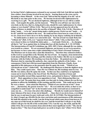 by having Christ's righteousness reckoned to our account with God. God did not make His
Son a sinner. Jesus became involved in our sins by bearing them on the cross, not by
becoming a sinner Himself. At the cross God "laid on him the iniquity of us all," not at
His birth or any time prior to the cross. We become involved in His righteousness by
receiving it as a gift. We are declared righteous, although in fact we are still in a sinful
state. God acquits the guilty, not the innocent. "Who his own self bare our sins in his
own body on the tree, that we, being dead to sins, should live unto righteousness: by whose
stripes ye were healed" (1Peter 2:24). "But as it is, he has appeared once for all at the
climax of history to abolish sin by the sacrifice of himself" (Heb. 9:26, N.E.B.). Therefore, if
being "made . . . to be sin" means being made a sinful person, Christ was not "made . . . to
be sin" until He was nailed to the cross. He could not have been born in a state of sin as
we are. Jesus never knew sin as we do by sinning, by in any degree realizing sin in himself. .
. . No sinful motive or desire ever entered his soul. The Son of God was made flesh, but
"without sin" (Heb. 4:15), ever "separate from sinners" (Heb. 7:26), so that those who
were closest to him ever beheld his sinless glory . . . . God made Christ sin . . . by charging
all that is "sin" in us against him, by letting him bear all this burden.-R. C. H. LENSKI,
The Interpretation of I and II Corinthians, pp. 1052, 1053. Christ, although He was sinless,
was treated as a sinner. We are accounted righteous, not because we are so in ourselves,
but because we have come into a right relationship to God. Christ's Personal Testimony
The Pharisees saw in Jesus only a man like themselves. Therefore they refused to believe
in His word or accept Him as the Messiah, the Son of God. In response, Jesus declared the
truth about Himself, His teachings, and His relation to the Father: His life was in complete
harmony with the Father: His teaching was from the Father. He pointed out to the
Pharisees that by rejecting His authority, they rejected the authority of the Father. As a
consequence Christ met with increased opposition from the Pharisees. Finally, Jesus
appealed to His sinlessness as the guarantee that He spoke the truth. "Which of you
convinceth me of sin?" (John 8:46). He challenged the Pharisees to find the slightest sin in
Him. They could expose none. Since He was without sin, His teachings must be true. If
His life was sinless, then He spoke the truth. In that case they could have no legitimate
reason not to trust in Him as the Son of God. The Pharisees' rejection of Jesus and
increased hostility toward Him exposed their error, and pointed to them as "children of the
devil." Their opposition to Jesus was opposition to God. Their dishonoring Him was
dishonor to God. The point that Jesus made was that only by being without sin was He in a
position to affirm the infallibility of His teaching and His words. This could not be true if
He were a sinner. Jesus asked the Pharisees, "Which of you convicts me of sin?" Jesus
uses . . . [harmartia], the generic term for "sin." He even omits the article, so that we are
compelled to understand "sin" in the broadest sense of the word and not as restricted to
some one sin. . . . It is Jeus who utters this challenge. Morally he would convict himself of
inner falseness if he knew of any sin in himself. . . . Since there is no sin in Jesus, everything
that he says is and must be pure truth and verity.-R.C.H. LENSKI, The Interpretation of
St. John's Gospel. pp. 654-656 On the clear conviction and consciousness of His sinlessness
He built His mission to the world. I am the living bread which came down from heaven; if
any man eat of this bread, he shall live for ever: and the bread that I will give is my flesh,
which I will give for the life of the world (John 7:51). I am the way, the truth, and the life
(John 14:6). On several occasions Jesus uttered these most significant words: "Thy sins be
forgiven thee," "The Son of man hath power on earth to forgive sins" (Matt. 9:2-6; Mark
 
