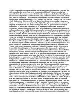 2:5-10). He stood between man and God and the sacredness of this position expressed His
sinlessness. Furthermore, Jesus never once confessed Himself a sinner or as having
committed sin. He never once asked His Father for forgiveness. He had not the slightest
trace of personal guilt that would come from being born into a state of sin or from remorse
over some sin committed. Christ came not confessing His own sins; but guilt was imputed
to Him as the sinner's substitute.-ELLEN WHITE, The Spirit of Prophecy, vol. 2, p. 59. His
whole life breathed sinlessness. He never did an injustice, never resented a wrong, never
uttered an untruth, never was guilty of the slightest deception, never in any way revealed
impurity in any form. He was always loving, gentle, kind, in spite of all the hostility of
unbelievers. In His life was the absence of all selfishness. His teachings were perfect,
without any taint of egoism inherent in other men. His absolute righteousness rebuked all
selfishness. He poured out His life in compassion for lost men. Jesus never made excuses for
Himself, never apologized. He who was the Truth always spoke the truth. He never asked
others to pray for Him. He asked men to pray for themselves. He called on others to repent,
but never repented Himself. Never did He express discontent with anything He was or did.
At the end of His life He declared that He had fulfilled perfectly the work that God had
given Him to do. Consequently, His disciples declared Him to be the Messiah, the Son of
God. Peter and James spoke of Him as the "just" one (I Peter 3:18; James 5:6). He "did no
sin, neither was guile found in his mouth" (I Peter 2:22). Men sometimes equate their own
sinful nature with the nature of the Redeemer and reduce His stature to their own level.
Yet the whole gospel rests on the truth that Christ offers to men a perfect righteousness
from within Himself in place of their unrighteousness. The sinner needs a spiritual
dependence upon One who alone can be his righteousness and atonement. He can find no
surer ground for trust, no truer strength for victory in the life, no better warrant for
salvation, than in the sinless Christ. So let no one claim to be righteous in the sense that
Christ was righteous, sinless in the sense that Christ was sinless. No good purpose is served
by insisting that we must achieve in this life the absolute perfection in the sense that Christ
had perfection. Our hope and faith in Christ does not depend on our imitating Him. The
imitation of Christ has been emphasized by Christian believers through the centuries; but
by some this has been falsely taken with the impression that this was the Christian's
responsibility. It has been interpreted to mean that Christ commanded His people to copy
Him more or less independently. Imitation may be possible with external requirements
such as the ordinances of the Lord's Supper and foot washing: "I have given you an
example, that you also should do as I have done to you" (John 13:15, R.S.V.). There is no
problem when speaking of the performance of rites and ritual. But living the Christian life
of obedience to all the will of God cannot be achieved by imitating Christ or trying harder.
There is one sense alone in which imitation applies: to imitate Christ in His living by faith
in the Father and to depend on His Son, our Lord Jesus Christ. And even faith is the gift of
God, not something realized by any effort of ours to imitate or copy. Only by continual
dependence on Christ can we rise higher in obedience to and fulfillment of God's will. By
Christ's righteousness we are citizens of God's kingdom. Through Christ we have on the
white robe of His righteousness and join that countless number of the redeemed who will
stand in the presence of the Father on the sea of glass. The Christ presented as a human
being with a sinful nature-a nature bent to evil, as previously defined-is not the God-man of
the Scriptures, but only a godlike man. God is on the side of those who, in humility and
total dependence, look entirely to Christ, not of those who merely closely imitate His Son.
 