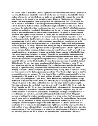 We cannot claim to depend on Christ's righteousness while at the same time we put trust in
our own. He bore our sins in His own body on the tree, not His own. He made His sinless
soul an offering for our sin. He bore our guilt, not any guilt of His own, on the cross. His
only shame was the shame of our sinfulness, never His own. Christ does not call us to
imitate Him as a superman. Faith appropriates His righteousness. Our real strength lies
not in ourselves but in Him. It is hardly possible to overemphasize the need for a sinless
Christ. To believe that Christ had a sinful nature implies that He was little more than a
good man: the highest type that we, in ourselves, may become. Christ's gift of righteousness
is either lost sight of or repudiated. The tendency on the part of some to reduce Christian
living to a system of ethics and moral achievement reduces the gospel to a concentration
upon self. The highest ethical imitation of Christ, and the most sincere belief in Him as a
perfect example, fails to do justice to the sinner's hopeless condition, regardless of how
hard he may try to be like Christ. Such religion creates the peril of independence by relying
upon ourselves. Much is said of righteousness as a quest, but our gospel does not invite
people to join in a quest for righteousness, but to depend on Christ and His righteousness.
It was the glory of the early Christians that, having nothing in and of themselves, they yet
possessed all things in Christ. Spiritual health and growth requires Christ's righteousness
for our horizon. When we speak of righteousness through Christ, as God's great gift to us,
we refer, not to any achievement by man, but a divine drama enacted by God in His Son.
This is not something given to us to imitate. Were this so, we should be more concerned
about imitating Christ than trusting Him and committing ourselves to Him. Take away
from the Christian the concept of trusting in the sinless, perfect Christ, and we have a good
moral life left, but not the Christian life. We may have some measure of truth left, but not
Biblical truth. We may have some moral growth left, but not Christian growth. We may
have some hope left, but not Christian hope. The everlasting gospel and the third angel's
message of righteousness by faith are based upon certain basic facts: first, our utter
inability to live like Christ and achieve spiritual maturity by any effort of our own; second,
our consequent need for daily dependence upon Him. "Fear God, and give glory to him" is
an essential part of our message. We give glory to Him by yielding ourselves to Christ that
He may perfect His work in us. We merit nothing. We achieve nothing simply on our own.
We receive everything in our Lord, Jesus Christ. There is no saving righteousness except
that which comes directly from Christ; that which He, by the Holy Spirit, breathes into us.
"He giveth power to the faint; and to them that have no might he increaseth strength. . . .
They that wait upon the Lord shall renew their strength" (Isa. 40:29-31). We are to let the
living Christ be our life. We are to receive that life in its fullness each day by commitment
to Him and in utter dependence, that His actual life, presence, and power may fill and
control our lives. Whatever our spiritual and moral needs, our hope and expectation is to
be in Him and not ourselves. Absolute sufficiency is found only in Christ. The great
purpose of making Christ alone our righteousness is to bring us into God's presence that
we will know we have met God Himself. This does not allow for spiritual laxity. Its purpose
is to let God get possession of all His people in every church and thereby lead them to a
saving and transforming knowledge of the truth. The secret of Christ's power over our
hearts and lives is found in the amazing love and righteousness of the only begotten Son of
God and Son of man which attributes surpass those of all other men. In Christ we have the
communication of God's righteousness in place of our unrighteousness, His light in place of
our darkness, His eternal life in place of our mortality and condemnation. Whatever
 