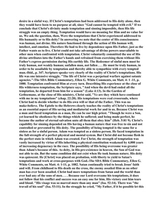 desire in a sinful way. If Christ's temptations had been addressed to His deity alone, then
they would have been to no purpose at all, since "God cannot be tempted with evil." If we
conclude that Christ's divinity made temptation and sinning impossible, then His life
struggle was an empty thing. Temptation would have no meaning for Him and no value for
us. We ask the question, then, Were the temptations that Christ experienced addressed to
His humanity or to His deity? In answering we note that the center of His consciousness
was human, not divine. His nature functioned through the action of His human will,
intellect, and emotion. Therefore He had to live by dependence upon His Father, just as the
Father wants us to live. Christ could not take advantage of divine powers unavailable to
other men when confronted with temptation. Christ voluntarily committed the use of His
divine attributes into the Father's hands and refrained from exercising them without His
Father's express permission during His earthly life. The Redeemer of sinful men must be
truly human, not weakly human; unfallen man, not fallen . . . He must be truly human, in
order to be assailable by temptation and thereby able to sympathize with every tempted
man.-Ibid., p. 347. Scripture speaks very clearly of the reality of Christ's temptations. His
life was one intensive struggle. "The life of Christ was a perpetual warfare against satanic
agencies."-The SDA Bible Commentary, Ellen G. White Comments, on Matt. 4: 1 -11, p.
1080. Temptation confronted Him at every turn. Describing His experience at the close of
His wilderness temptation, the Scripture says, "And when the devil had ended all the
temptation, he departed from him for a season" (Luke 4:13). In the Garden of
Gethsemane, at the close of His ministry, Christ said, "Ye are they which have continued
with me in my temptations" (chap. 22:28). His temptations were real crossroads, where
Christ had to decide whether to do His own will or that of the Father. This was no
make-believe. The Epistle to the Hebrews clearly teaches the reality of Christ's temptations
as an essential aspect of His saving and mediatorial work for and in us. Because Christ was
a man and faced temptation as a man, He can be our high priest. "Though he were a Son,
yet learned he obedience by the things which he suffered; and being made perfect, he
became the author of eternal salvation unto all them that obey him" (Heb. 5:81 9). Christ's
capability for sinning depended on His having a human nature that was free to sin and not
controlled or prevented by His deity. The possibility of being tempted is the same for a
sinless as for a sinful person. Adam was tempted as a sinless person. He faced temptation in
the full strength of a perfect physical and mental system. But Christ did not become flesh in
the perfect state in which Adam was created. For Christ, the strength of temptation was
vastly increased by virtue of His inheriting a physical constitution weakened by 4,000 years
of increasing degeneracy in the race. The possibility of His being overcome was greater
than Adam's because of this. As deity, in His pre-existence in heaven, the Son of God was
not able to sin. But the same condition did not exist when He took human nature. His deity
was quiescent. He [Christ] was placed on probation, with liberty to yield to Satan's
temptations and work at cross-purposes with God.-The SDA Bible Commentary, Ellen G.
White Comments, on Matt. 4: 1-11, p. 1082. Satan continually tried to break Jesus' faith
and will. From childhood to His death on the cross, the enemy assailed Him as no other
man has ever been assailed. Christ had more temptations from Satan and the world than
ever had any of the sons of men. . . . Because our Lord overcame his temptations, it does
not follow that his conflict and success was an easy one for him. His victory cost him tears
and blood. "His visage was so marred more than any man" (Isa. 52:14). There was "the
travail of his soul" (Isa. 53:11). In the struggle he cried, "My Father, if it be possible let this
 