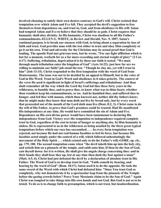 involved choosing to satisfy their own desires contrary to God's will. Christ resisted that
temptation over which Adam and Eve fell. They accepted the devil's suggestion to free
themselves from dependence on, and trust in, God, and from obedience to His will. Satan
had tempted Adam and Eve to believe that they should be as gods. Christ requires that
humanity shall obey divinity. In His humanity, Christ was obedient to all His Father's
commandments.-ELLEN G. WHITE, in Review and Herald, Nov. 9, 1897. Satan's
continual purpose is to break our oneness with God, to bring about a separation by loss of
faith and trust. God provides man with the test either to trust and obey Him completely or
go it on his own. Trial and adversity for the Christian may be actual proof that God is
leading. The apostle Paul met grievous tests, but he wrote, "For our light affliction which is
but for a moment, worketh for us a far more exceeding and eternal weight of glory" (2 Cor.
4:17). Suffering, tribulation, deprivation-it is by these our faith is tested. "We must
through much tribulation enter the kingdom of God" (Acts 14:22). just how far are we
willing to maintain our faith? job stood the test. "Though he slay me, yet will I trust in
him" (Job 13:15). Christ responded to the first temptation with the word of God from
Deuteronomy. The issue was not to be decided by an appeal to Himself, but to the voice of
God in His Word. Trust in God's Word and obedience to it takes priority. The context of
the verse He used is significant in light of Israel's sufferings and tribulations: And thou
shalt remember all the way which the Lord thy God led thee these forty years in the
wilderness, to humble thee, and to prove thee, to know what was in thine heart, whether
thou wouldest keep his commandments, or no. And he humbled thee, and suffered thee to
hunger, and fed thee with manna, which thou knewest not, neither did thy fathers know;
that he might make thee know that man doth not live by bread only, but by every word
that proceeded out of the mouth of the Lord doth man live (Deut. 8:2, 3). Christ came to do
the will of His Father, to prove that God's promises could be trusted. Had He manifested
His independence at any time, He would have committed the sin of Adam and Eve.
Dependence on His own divine power would have been tantamount to declaring His
independence from God. Victory over the temptation to independence required complete
trust in God, regardless of the cost in terms of hunger or anything else. In Him humanity is
sinless. He is represented to us in the wilderness as being assailed by the three great typical
temptations before which our race has succumbed. . . . In every form temptation was
rejected, not because He had not real human faculties to feel its force, but because His
faculties acted simply under the control of a will, which followed unhesitatingly the
movement of the Holy Spirit . . . which existed only to do the Father's will.-GORE, op. cit.,
pp. 179, 180. The second temptation came when "the devil taketh him up into the holy city,
and setteth him on a pinnacle of the temple, and saith unto him, If thou be the Son of God,
cast thyself down: for it is written, He shall give his angels charge concerning thee: and in
their hands they shall bear thee up, lest at any time thou dash thy foot against a stone"
(Matt. 4:5, 6). Christ had just defeated the devil by a declaration of absolute trust in His
Father. The Word of God is to develop trust in God. "Faith cometh by hearing, and
hearing by the word of God" (Rom. 10:17). Satan used it to do the opposite. He took the
same sword of the Word with which Christ had defeated him: "Since You trust God so
completely, why not demonstrate it by a spectacular leap from the pinnacle of the Temple
before the gazing crowds below? Prove Your Messianic claim to be the Son of God." Again
Christ was tempted to take things into His own hands and test God. But God is not so to be
tested. To do so is to change faith to presumption, which is not trust, but insubordination.
 