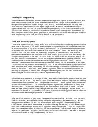 Hearing bat not profiting
Jedediah Buxton, the famous peasant, who could multiply nine figures by nine in his head, was
once taken to see Garrick act. When he went back to his own village, he was asked what he
thought of the great actor and his doings. “Oh!” he said, “he did not know; he had only seen a
little man strut about the stage, and repeat 7,956 words.” Here was a want of the ability to
appreciate what he saw, and the exercise of the reigning faculty to the exclusion of every other.
Similarly, our hearers, if destitute of the spiritual powers by which the gospel is discerned, fix
their thoughts on our words, tones, gestures, or countenance, and make remarks upon us which,
from a spiritual point of view, are utterly absurd. (C. H. Spurgeon.)
Faith, the necessary grace
There must be an union and closing with Christ by faith before there can be any communication
from Him of the graces of the Spirit. There must be an ingrafting into the root before there can
be a communication of sap from the root to the branches. The grace of faith enlargeth the heart
to receive Christ, and after it hath received Him it retains Him. I found Him whom my soul
loveth—I held Him, and would not let Him go. The grace of love entertains Him with the
embracements of the will and affections. Faith, like Martha, goeth out for Him, and brings Him
along with the promise to the soul. Love, like Mary, sits down at His feet, to attend what is His
will, and execute His commands. Faith is the only grace whereby a soul properly receives Christ;
for to receive Him and to believe in His name are equipollents. (William Colvill.) Tholuck
remarks, "Few commentators have succeeded in clearly tracing out the connection of the ideas."
Ebrard said that the problem is not in the text, but "..in the commentators bringing too much of
their own ideas with them, and wanting the self-denial simply to surrender themselves to the
words of the writer." Pink says, "The Apostle's argument seems to be unusally involved, the
teaching of it appears to conflict with other portions of Scripture, and the "rest" which is its
central subject, is difficult to defind with an degree of certainty."
Salvation is now presented as a Gospel of rest. The Jewish Christians he wrote to were not sure
if the best was yet to be. They were not sure that a rest remains and that they were still moving
forward toward the promised land. They tend to look back. Here is a place for legitimate fear
in the Christian experience. The hope of gaining rest is presented, and the fear of losing it at
the same time. The paradox is very logical, for hope and fear do go hand in hand. He who
does not hope enough to fear losing his hope does not have a strong hope. Brown wrote, "To
come short of the rest of God is to fail of obtaining that state of holy happiness both on earth and
in heaven which is the Gospel promised to believers."
Why fear if it is a matter of once saved always saved no matter what. You don't read any such
ideas in the Bible. You read of warnings and grave responsibility for perseverance. No one
who perseveres will ever fail, for God promises that none can pluck them out of His hand.
Calvin writes, "Here fear is commended to us, not to destroy the certainty of faith, but to instill
such great carefulness that we may never lapse into complacent torpor." Fear is a respectable
emotion for a believer when he considers the warnings of God. It is as much a sign of belief as
is joy at the good news. Both fear and faith are part of the Christian life. We need to fear God
more than the world to keep from following the world.
 
