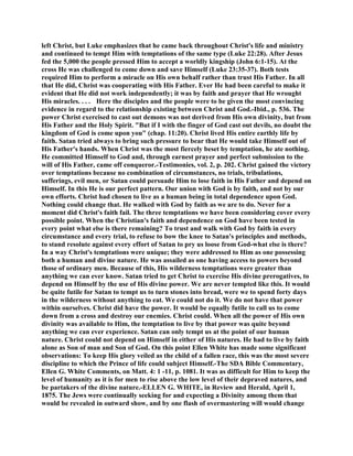 left Christ, but Luke emphasizes that he came back throughout Christ's life and ministry
and continued to tempt Him with temptations of the same type (Luke 22:28). After Jesus
fed the 5,000 the people pressed Him to accept a worldly kingship (John 6:1-15). At the
cross He was challenged to come down and save Himself (Luke 23:35-37). Both tests
required Him to perform a miracle on His own behalf rather than trust His Father. In all
that He did, Christ was cooperating with His Father. Ever He had been careful to make it
evident that He did not work independently; it was by faith and prayer that He wrought
His miracles. . . . Here the disciples and the people were to be given the most convincing
evidence in regard to the relationship existing between Christ and God.-Ibid., p. 536. The
power Christ exercised to cast out demons was not derived from His own divinity, but from
His Father and the Holy Spirit. "But if I with the finger of God cast out devils, no doubt the
kingdom of God is come upon you" (chap. 11:20). Christ lived His entire earthly life by
faith. Satan tried always to bring such pressure to bear that He would take Himself out of
His Father's hands. When Christ was the most fiercely beset by temptation, he ate nothing.
He committed Himself to God and, through earnest prayer and perfect submission to the
will of His Father, came off conqueror.-Testimonies, vol. 2, p. 202. Christ gained the victory
over temptations because no combination of circumstances, no trials, tribulations,
sufferings, evil men, or Satan could persuade Him to lose faith in His Father and depend on
Himself. In this He is our perfect pattern. Our union with God is by faith, and not by our
own efforts. Christ had chosen to live as a human being in total dependence upon God.
Nothing could change that. He walked with God by faith as we are to do. Never for a
moment did Christ's faith fail. The three temptations we have been considering cover every
possible point. When the Christian's faith and dependence on God have been tested in
every point what else is there remaining? To trust and walk with God by faith in every
circumstance and every trial, to refuse to bow the knee to Satan's principles and methods,
to stand resolute against every effort of Satan to pry us loose from God-what else is there?
In a way Christ's temptations were unique; they were addressed to Him as one possessing
both a human and divine nature. He was assailed as one having access to powers beyond
those of ordinary men. Because of this, His wilderness temptations were greater than
anything we can ever know. Satan tried to get Christ to exercise His divine prerogatives, to
depend on Himself by the use of His divine power. We are never tempted like this. It would
be quite futile for Satan to tempt us to turn stones into bread, were we to spend forty days
in the wilderness without anything to eat. We could not do it. We do not have that power
within ourselves. Christ did have the power. It would be equally futile to call us to come
down from a cross and destroy our enemies. Christ could. When all the power of His own
divinity was available to Him, the temptation to live by that power was quite beyond
anything we can ever experience. Satan can only tempt us at the point of our human
nature. Christ could not depend on Himself in either of His natures. He had to live by faith
alone as Son of man and Son of God. On this point Ellen White has made some significant
observations: To keep His glory veiled as the child of a fallen race, this was the most severe
discipline to which the Prince of life could subject Himself.-The SDA Bible Commentary,
Ellen G. White Comments, on Matt. 4: 1 -11, p. 1081. It was as difficult for Him to keep the
level of humanity as it is for men to rise above the low level of their depraved natures, and
be partakers of the divine nature.-ELLEN G. WHITE, in Review and Herald, April 1,
1875. The Jews were continually seeking for and expecting a Divinity among them that
would be revealed in outward show, and by one flash of overmastering will would change
 