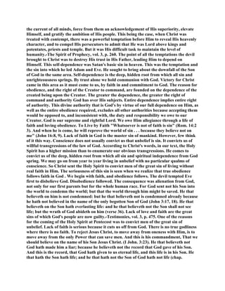 the current of all minds, force from them an acknowledgement of His superiority, elevate
Himself, and gratify the ambition of His people. This being the case, when Christ was
treated with contempt, there was a powerful temptation before Him to reveal His heavenly
character, and to compel His persecutors to admit that He was Lord above kings and
potentates, priests and temple. But it was His difficult task to maintain the level of
humanity.-The Spirit of Prophecy, vol. 3, p. 260. The point of all the temptations the devil
brought to Christ was to destroy His trust in His Father, leading Him to depend on
Himself. This self-dependence was Satan's basic sin in heaven. This was the temptation and
the sin into which he led Adam and Eve. He sought to bring about the downfall of the Son
of God in the same area. Self-dependence is the deep, hidden root from which all sin and
unrighteousness springs. By trust alone we hold communion with God. Victory for Christ
came in this area as it must come to us, by faith in and commitment to God. The reason for
obedience, and the right of the Creator to command, are founded on the dependence of the
created being upon the Creator. The greater the dependence, the greater the right of
command and authority God has over His subjects. Entire dependence implies entire right
of authority. This divine authority that is God's by virtue of our full dependence on Him, as
well as the entire obedience required, excludes all other authorities because accepting them
would be opposed to, and inconsistent with, the duty and responsibility we owe to our
Creator. God is our supreme and rightful Lord. We owe Him allegiance through a life of
faith and loving obedience. To Live by Faith "Whatsoever is not of faith is sin" (Rom. 14:2
3). And when he is come, he will reprove the world of sin . . . because they believe not on
me" (John 16:8, 9). Lack of faith in God is the master sin of mankind. However, few think
of it this way. Conscience does not usually convict us that unbelief is sin. It convicts us of
willful transgressions of the law of God. According to Christ's words, in our text, the Holy
Spirit has a higher mission than to enumerate our obvious transgressions. He comes to
convict us of the deep, hidden root from which all sin and spiritual independence from God
spring. We may go on from year to year living in unbelief with no particular qualms of
conscience. So Christ sent the Holy Spirit to convict men of the great sin of living without
real faith in Him. The seriousness of this sin is seen when we realize that true obedience
follows faith in God . We begin with faith, and obedience follows. The devil tempted Eve
first to disbelieve God. Disobedience followed. The consequence was alienation from God,
not only for our first parents but for the whole human race. For God sent not his Son into
the world to condemn the world; but that the world through him might be saved. He that
believeth on him is not condemned: but he that believeth not is condemned already because
he hath not believed in the name of the only begotten Son of God (John 3:17, 18). He that
believeth on the Son hath everlasting life: and he that believeth not the Son shall not see
life; but the wrath of God abideth on him (verse 36). Lack of love and faith are the great
sins of which God's people are now guilty.-Testimonies, vol. 3, p. 475. One of the reasons
for the coming of the Holy Spirit at Pentecost was to convict men of the great sin of
unbelief. Lack of faith is serious because it cuts us off from God. There is no true godliness
where there is no faith. To reject Jesus Christ, to move away from oneness with Him, is to
move away from the only Power that can save men. And this is his commandment, That we
should believe on the name of his Son Jesus Christ. (I John. 3:23). He that believeth not
God hath made him a liar; because he believeth not the record that God gave of his Son.
And this is the record, that God hath given to us eternal life, and this life is in his Son. He
that hath the Son hath life; and he that hath not the Son of God hath not life (chap.
 