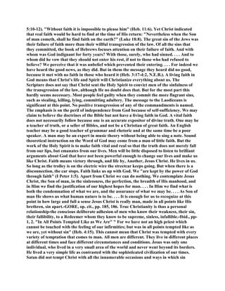 5:10-12). "Without faith it is impossible to please him" (Heb. 11:6). Yet Christ indicated
that real faith would be hard to find at the time of His return: "Nevertheless when the Son
of man cometh, shall he find faith on the earth?" (Luke 18:8). The great sin of the Jews was
their failure of faith more than their willful transgression of the law. Of all the sins that
they committed, the book of Hebrews focuses attention on their failure of faith. And with
whom was God indignant for forty years? With those, surely, who had sinned. . . . And to
whom did he vow that they should not enter his rest, if not to those who had refused to
believe? We perceive that it was unbelief which prevented their entering. . . . For indeed we
have heard the good news, as they did. But in them the message they heard did no good,
because it met with no faith in those who heard it (Heb. 3:17-4:2, N.E.B.). A living faith in
God means that Christ's life and Spirit will Christianize everything about us. The
Scripture does not say that Christ sent the Holy Spirit to convict men of the sinfulness of
the transgression of the law, although He no doubt does that. But for the most part this
hardly seems necessary. Most people feel guilty when they commit the more flagrant sins,
such as stealing, killing, lying, committing adultery. The message to the Laodiceans is
significant at this point. No positive transgression of any of the commandments is named.
The emphasis is on the peril of independence from God because of self-sufficiency. We may
claim to believe the doctrines of the Bible but not have a living faith in God. A vital faith
does not necessarily follow because one is an accurate expositor of divine truth. One may be
a teacher of truth, or a seller of Bibles, and not be a Christian of great faith. An English
teacher may be a good teacher of grammar and rhetoric and at the same time be a poor
speaker. A man may be an expert in music theory without being able to sing a note. Sound
theoretical instruction on the Word of God may come from a man of little faith. But the
work of the Holy Spirit is to make faith vital and real so that the truth does not merely fall
from our lips, but emanates from our lives. Men will be little disposed to listen to brilliant
arguments about God that have not been powerful enough to change our lives and make us
like Christ. Faith means victory through, and life by, Another, Jesus Christ. He lives in us.
So long as the trolley is on the electric wire the streetcar keeps going. But when there is a
disconnection, the car stops. Faith links us up with God. We "are kept by the power of God
through faith" (I Peter 1:5). Apart from Christ we can do nothing. We contemplate Jesus
Christ, the Son of man, in the sinlessness, the perfection, the breadth of His manhood, and
in Him we find the justification of our highest hopes for man. . . . In Him we find what is
both the condemnation of what we are, and the assurance of what we may be. . . . As Son of
man He shows us what human nature is to be. . . . It is enough for us to recognize at this
point in how large and full a sense Jesus Christ is really man, made in all points like His
brethren, sin apart.-GORE, op. cit., pp. 185, 186. True Christianity is thus a personal
relationship-the conscious deliberate adhesion of men who know their weakness, their sin,
their fallibility, to a Redeemer whom they know to be supreme, sinless, infallible.-Ibid., pp-
1, 2. "In All Points Tempted Like as We Are" " For we have not an high priest which
cannot be touched with the feeling of our infirmities; but was in all points tempted like as
we are, yet without sin" (Heb. 4:15). This cannot mean that Christ was tempted with every
variety of temptation that comes to man. All men are different. They live in different places
at different times and face different circumstances and conditions. Jesus was only one
individual, who lived in a very small area of the world and never went beyond its borders.
He lived a very simple life as contrasted with the sophisticated civilization of our times.
Satan did not tempt Christ with all the innumerable occasions and ways in which sin
 