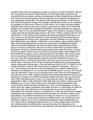 manifests itself. Christ was tempted to do what was contrary to God's will. But He willed to
have no self-will; He made the will of God His own. He lived by faith in God alone. He
ordered His life in accordance with the revelation given to Him. Though He knew Himself
to be the Son of God, with equality with the Father, He never insisted on having His own
way, independent of His Father. The ground of His Messianic authority was the Word of
God. When He purged the Temple of its ungodly traffic He did not drive out the traffickers
by claiming to be God, but by reference to God's Word: "It is written, My house shall be
called the house of prayer; but ye have made it a den of thieves" (Matt. 21:13). When His
disciples were charged with breaking the Sabbath law Jesus defended them on scriptural
grounds: "Have ye not read what David did?" (chap. 12:3). Whenever a question of moral
conduct arose He directed the minds of men to the Word: "What is written in the law? how
readest thou?" (Luke 10:26). In the Scriptures He found the mind and will of God, as we
may. Jesus never exercised His authority as God to demonstrate His own importance. In
every temptation He refused to have the question referred to Himself. In no case did He
place Himself above the authority of His Father or the Scriptures. He invariably yielded to
them. Christ denied Himself the use of His own divine power in fulfilling His mission;
rather He surrendered Himself to be led by the Spirit. Daily communion with God in
prayer was the key to His power. His access to God was marked by an attitude of total
dependence. The power to perform the greatest miracle, the raising of Lazarus, was given
in answer to prayer. Christ was the Son of God, the second member of the Godhead. Yet
He lived His life on earth as a man, ruled from heaven by the Father. Here at last was the
Son of man, living in His human nature with total trust in the Father. For the first time
here was a Man who uninterruptedly refused to center life in Himself. He faced every
temptation and every situation by faith alone. The enemy was overcome by Christ in His
human nature. The power of the Saviour's Godhead was hidden. He overcame in human
nature, relying upon God for power. This is the privilege of all.-ELLEN G. WHITE, in The
Youth's Instructor, April 25, 1901. Thus Christ was tempted "in all points ... like as we
are." The meaning is not, that our Lord was tempted in every respect as fallen man is ...
but that he was tempted in every way that man is.-SHEDD, op. cit., Vol. II, p. 153. The call
to live by faith alone is what we are to proclaim to the world. This is how the kingdom of
God will come to the world. Nothing is attained in the Christian life until God works in and
through us in response to our faith. The making available of a divine power greater than
man's effort and righteousness is God's way of salvation and victory. The highest type of
spiritual life is daily to walk with God by faith. Only then is our Father's purpose and will
fulfilled in us as it was in Christ. When we are confronted with the temptations of the
world, the flesh, and the devil the Christlike way is to live in total dependence on God, to
look to Jesus, the Author and Finisher of our faith. The more we walk and live by faith, the
more God is able to live His life in us. The question How is one to live by faith in our
materialistic and competitive society? is a pertinent one. A life so lived is the most complete
commitment man can make toward God. Faith is personal. It is the entire reliance of one
upon another. True faith toward God is the crowning act of man. To try to go it alone is
unnatural. It is as if a steam engine tried to run without steam, or the chisel tried to carve
without the sculptor. We are to rest satisfied with nothing less than God Himself in our
lives. This was how God intended Adam and Eve to live. The coming of Jesus Christ into
our world means that God Himself has come into the midst of our humanity, of our
alienation from Him. In Christ God has reconciled the world unto Himself. On the cross He
 