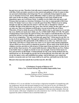 has put away our sins. Therefore God calls man to respond in faith and return to oneness
with Him. Faith surrenders ourselves to the control and guidance of God. It comes to this:
our personal relationship to the living God. We are continually being tempted in many
ways to abandon trust in God. All the difficulties within us and in our relation to life have
their cause in this one thing: a defective knowledge of, and a lack of faith in and
dependence upon, our Lord Jesus Christ. Available to us by faith is the only power and
Presence that can make us victorious Christians. Every day we must partake of life from
Christ. We hinder God every time we seek life apart from Him. Which of you by taking
thought can add one cubit unto his stature? And why take ye thought for raiment?
Consider the lilies of the field, how they grow; they toil not, neither do they spin: and yet I
say unto you, That even Solomon in all his glory was not arrayed like one of these.
Wherefore, if God so clothe the grass of the field, which to day is, and tomorrow is cast into
the oven, shall he not much more clothe you, 0 ye of little faith? (Matt. 6:27-30). The spirit
of independence from God is the spirit of Satan, who sought to exalt himself above the stars
and throne of God. As God's children we must learn to say in every hour of need, in the
face of every temptation, "My soul, wait thou only upon God." Christ must be our life. Let
no day be lived apart from Him. Through our faith in Him He can make Himself known to
us. He communicates His spiritual life to His children in no other way. Self is the center
with Satan, and when we retain self as our center we are open to him and his temptations.
All our efforts are of no avail if we depend on ourselves. All our study of the Word, all our
religious exercises, provide us with no power if done apart from surrender to Jesus, for we
get no farther than ourselves. We cannot build character without Him in our lives. Failure
is inevitable where we simply try harder in our own strength. Trust in Christ means we
have put ourselves in His hands. I waited patiently for the Lord; and he inclined unto me,
and heard my cry. He brought me up also out of an horrible pit, out of the miry clay, and
set my feet upon a rock, and established my goings. And he hath put a new song in my
mouth, even praise unto our God: many shall see it, and fear, and shall trust in the Lord.
Blessed is that man that maketh the Lord his trust (Ps. 40:1-4).
26.
A Preliminary Exegesis of Hebrews 4:15
With a View Toward Solving the Peccability/Impeccability Issue
by
Daniel B. Wallace, Ph.D.
Associate Professor of New Testament Studies
Dallas Theological Seminary
In Hebrews 4:15, we are told that “we do not have a high priest incapable of sympathizing with
our weaknesses, but one who has been tempted in every way just as we are, yet without sin”
(NET). Does the author mean that the result of Jesus’ temptation was his sinlessness or that the
distinction between Jesus’ temptation and our temptation is that ours arises internally, from our
own sin nature, while Jesus’ temptation was only external (cf. Jas 1:14)? Or, is there some other
argument the author of Hebrews has in mind that eludes us?
 