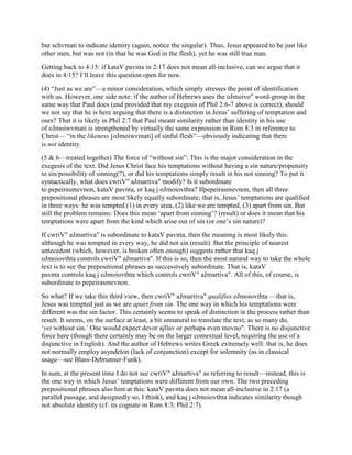 but schvmati to indicate identity (again, notice the singular). Thus, Jesus appeared to be just like
other men, but was not (in that he was God in the flesh), yet he was still true man.
Getting back to 4:15: if kataV pavnta in 2:17 does not mean all-inclusive, can we argue that it
does in 4:15? I’ll leave this question open for now.
(4) “Just as we are”—a minor consideration, which simply stresses the point of identification
with us. However, one side note: if the author of Hebrews uses the oJmoivo" word-group in the
same way that Paul does (and provided that my exegesis of Phil 2:6-7 above is correct), should
we not say that he is here arguing that there is a distinction in Jesus’ suffering of temptation and
ours? That it is likely in Phil 2:7 that Paul meant similarity rather than identity in his use
of oJmoiwvmati is strengthened by virtually the same expression in Rom 8:3 in reference to
Christ— “in the likeness [oJmoiwvmati] of sinful flesh”—obviously indicating that there
is not identity.
(5 & 6—treated together) The force of “without sin”: This is the major consideration in the
exegesis of the text. Did Jesus Christ face his temptations without having a sin nature/propensity
to sin/possibility of sinning(?), or did his temptations simply result in his not sinning? To put it
syntactically, what does cwriV" aJmartiva" modify? Is it subordinate
to pepeirasmevnon, kataV pavnta, or kaq j oJmoiovthta? Ifpepeirasmevnon, then all three
prepositional phrases are most likely equally subordinate; that is, Jesus’ temptations are qualified
in three ways: he was tempted (1) in every area, (2) like we are tempted, (3) apart from sin. But
still the problem remains: Does this mean ‘apart from sinning’? (result) or does it mean that his
temptations were apart from the kind which arise out of sin (or one’s sin nature)?
If cwriV" aJmartiva" is subordinate to kataV pavnta, then the meaning is most likely this:
although he was tempted in every way, he did not sin (result). But the principle of nearest
antecedent (which, however, is broken often enough) suggests rather that kaq j
oJmoiovthta controls cwriV" aJmartiva". If this is so, then the most natural way to take the whole
text is to see the prepositional phrases as successively subordinate. That is, kataV
pavnta controls kaq j oJmoiovthta which controls cwriV" aJmartiva". All of this, of course, is
subordinate to pepeirasmevnon.
So what? If we take this third view, then cwriV" aJmartiva" qualifies oJmoiovthta —that is,
Jesus was tempted just as we are apart from sin. The one way in which his temptations were
different was the sin factor. This certainly seems to speak of distinction in the process rather than
result. It seems, on the surface at least, a bit unnatural to translate the text, as so many do,
‘yet without sin.’ One would expect devor ajllav or perhaps even movno". There is no disjunctive
force here (though there certainly may be on the larger contextual level, requiring the use of a
disjunctive in English). And the author of Hebrews writes Greek extremely well: that is, he does
not normally employ asyndeton (lack of conjunction) except for solemnity (as in classical
usage—see Blass-Debrunner-Funk).
In sum, at the present time I do not see cwriV" aJmartiva" as referring to result—instead, this is
the one way in which Jesus’ temptations were different from our own. The two preceding
prepositional phrases also hint at this: kataV pavnta does not mean all-inclusive in 2:17 (a
parallel passage, and designedly so, I think), and kaq j oJmoiovthta indicates similarity though
not absolute identity (cf. its cognate in Rom 8:3; Phil 2:7).
 