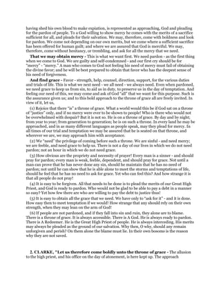 having shed his own blood to make expiation, is represented as approaching, God and pleading
for the pardon of people. To a God willing to show mercy he comes with the merits of a sacrifice
sufficient for all, and pleads for their salvation. We may, therefore, come with boldness and look
for pardon. We come not depending on our own merits, but we come where a sufficient sacrifice
has been offered for human guilt; and where we are assured that God is merciful. We may,
therefore, come without hesitancy, or trembling, and ask for all the mercy that we need.
That we may obtain mercy - This is what we want first. We need pardon - as the first thing
when we come to God. We are guilty and self-condemned - and our first cry should be for
“mercy” - “mercy.” A man who comes to God not feeling his need of mercy must fail of obtaining
the divine favor; and he will be best prepared to obtain that favor who has the deepest sense of
his need of forgiveness.
And find grace - Favor - strength, help, counsel, direction, support, for the various duties
and trials of life. This is what we next need - we all need - we always need. Even when pardoned,
we need grace to keep us from sin, to aid us in duty, to preserve us in the day of temptation. And
feeling our need of this, we may come and ask of God “all” that we want for this purpose. Such is
the assurance given us; and to this bold approach to the throne of grace all are freely invited. In
view of it, let us,
(1) Rejoice that there “is” a throne of grace. What a world would this be if God sat on a throne
of “justice” only, and if no mercy were ever to be shown to people! Who is there who would not
be overwhelmed with despair? But it is not so. He is on a throne of grace. By day and by night;
from year to year; from generation to generation; he is on such a throne. In every land he may be
approached, and in as many different languages as people speak, may they plead for mercy. In
all times of our trial and temptation we may be assured that he is seated on that throne, and
wherever we are, we may approach him with acceptance.
(2) We “need” the privilege of coming before such a throne. We are sinful - and need mercy;
we are feeble, and need grace to help us. There is not a day of our lives in which we do not need
pardon; not an hour in which we do not need grace.
(3) How obvious are the propriety and necessity of prayer! Every man is a sinner - and should
pray for pardon; every man is weak, feeble, dependent, and should pray for grace. Not until a
man can prove that he has never done any sin, should he maintain that he has no need of
pardon; not until he can show that he is able alone to meet the storms and temptations of life,
should he feel that he has no need to ask for grace. Yet who can feel this? And how strange it is
that all people do not pray!
(4) It is easy to be forgiven. All that needs to be done is to plead the merits of our Great High
Priest, and God is ready to pardon. Who would not be glad to be able to pay a debt in a manner
so easy? Yet how few there are who are willing to pay the debt to justice thus!
(5) It is easy to obtain all the grace that we need. We have only to “ask for it” - and it is done.
How easy then to meet temptation if we would! How strange that any should rely on their own
strength, when they may lean on the arm of God!
(6) If people are not pardoned, and if they fall into sin and ruin, they alone are to blame.
There is a throne of grace. It is always accessible. There is A God. He is always ready to pardon.
There is A Redeemer. He is the Great High Priest of people. He is always interceding. His merits
may always be pleaded as the ground of our salvation. Why then, O why, should any remain
unforgiven and perish? On them alone the blame must lie. In their own bosoms is the reason
why they are not saved.
2. CLARKE, "Let us therefore come boldly unto the throne of grace - The allusion
to the high priest, and his office on the day of atonement, is here kept up. The approach
 