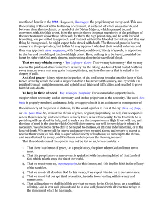 mentioned here is to the ‫כפרת‬ kapporeth, ᅷλαστηριον, the propitiatory or mercy-seat. This was
the covering of the ark of the testimony or covenant, at each end of which was a cherub, and
between them the shechinah, or symbol of the Divine Majesty, which appeared to, and
conversed with, the high priest. Here the apostle shows the great superiority of the privileges of
the new testament above those of the old; for there the high priest only, and he with fear and
trembling, was permitted to approach; and that not without the blood of the victim; and if in any
thing he transgressed, he might expect to be struck with death. The throne of grace in heaven
answers to this propitiatory, but to this All may approach who feel their need of salvation; and
they may approach µετα παρምησιας, with freedom, confidence, liberty of speech, in opposition
to the fear and trembling of the Jewish high priest. Here, nothing is to be feared, provided the
heart be right with God, truly sincere, and trusting alone in the sacrificial blood.
That we may obtain mercy - ᅿνα λαβωµεν ελεον· That we may take mercy - that we may
receive the pardon of all our sins; there is mercy for the taking. As Jesus Christ tasted death for
every man, so every man may go to that propitiatory, and take the mercy that is suited to his
degree of guilt.
And find grace - Mercy refers to the pardon of sin, and being brought into the favor of God.
Grace is that by which the soul is supported after it has received this mercy, and by which it is
purified from all unrighteousness, and upheld in all trials and difficulties, and enabled to prove
faithful unto death.
To help in time of need - Εις ευκαιρον βοηθειαν· For a seasonable support; that is,
support when necessary, and as necessary, and in due proportion to the necessity. The word βον
θεια is properly rendered assistance, help, or support; but it is an assistance in consequence of
the earnest cry of the person in distress, for the word signifies to run at the cry, θειν εις βοην,
or επι βοην θειν. So, even at the throne of grace, or great propitiatory, no help can be expected
where there is no cry, and where there is no cry there is no felt necessity; for he that feels he is
perishing will cry aloud for help, and to such a cry the compassionate High Priest will run; and
the time of need is the time in which God will show mercy; nor will he ever delay it when it is
necessary. We are not to cry to-day to be helped to-morrow, or at some indefinite time, or at the
hour of death. We are to call for mercy and grace when we need them; and we are to expect to
receive them when we call. This is a part of our liberty or boldness; we come up to the throne,
and we call aloud for mercy, and God hears and dispenses the blessing we need.
That this exhortation of the apostle may not be lost on us, let us consider: -
1. That there is a throne of grace, i.e. a propitiatory, the place where God and man are to
meet.
2. That this propitiatory or mercy-seat is sprinkled with the atoning blood of that Lamb of
God which taketh away the sin of the world.
3. That we must come up, προσερχωµεθα, to this throne; and this implies faith in the efficacy
of the sacrifice.
4. That we must call aloud on God for his mercy, if we expect him to run to our assistance.
5. That we must feel our spiritual necessities, in order to our calling with fervency and
earnestness.
6. That calling thus we shall infallibly get what we want; for in Christ Jesus, as a sacrificial
offering, God is ever well pleased; and he is also well pleased with all who take refuge in
the atonement which he has made.
 