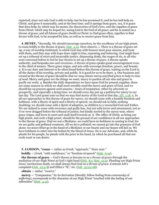 expected; since not only God is able to help, but he has promised it; and he has laid help on
Christ; and gives it seasonably, and at the best time; and it springs from grace, yea, it is grace
that does help; by which may be meant, the discoveries of God's love, and the supplies of grace
from Christ: which may be hoped for, seeing God is the God of all grace; and he is seated on a
throne of grace; and all fulness of grace dwells in Christ: to find grace often, signifies to find
favour with God, to be accepted by him, as well as to receive grace from him.
4. HENRY, "Secondly, We should encourage ourselves, by the excellency of our high priest,
to come boldly to the throne of grace, Heb_4:16. Here observe, 1. There is a throne of grace set
up, a way of worship instituted, in which God may with honour meet poor sinners, and treat
with them, and they may with hope draw night to him, repenting and believing. God might have
set up a tribunal of strict and inexorable justice, dispensing death, the wages of sin, to all who
were convened before it; but he has chosen to set up a throne of grace. A throne speaks
authority, and bespeaks awe and reverence. A throne of grace speaks great encouragement even
to the chief of sinners. There grace reigns, and acts with sovereign freedom, power, and bounty.
2. It is our duty and interest to be often found before this throne of grace, waiting on the Lord in
all the duties of his worship, private and public. It is good for us to be there. 3. Our business and
errand at the throne of grace should be that we may obtain mercy and find grace to help in time
of need. Mercy and grace are the things we want, mercy to pardon all our sins and grace to
purify our souls. 4. Besides the daily dependence we have upon God for present supplies, there
are some seasons in which we shall most sensibly need the mercy and grace of God, and we
should lay up prayers against such seasons - times of temptation, either by adversity or
prosperity, and especially a dying time: we should every day put up a petition for mercy in our
last day. The Lord grant unto us that we may find mercy of the Lord at that day, 2Ti_1:18. 5. In
all our approaches to this throne of grace for mercy, we should come with a humble freedom and
boldness, with a liberty of spirit and a liberty of speech; we should ask in faith, nothing
doubting; we should come with a Spirit of adoption, as children to a reconciled God and Father.
We are indeed to come with reverence and godly fear, but not with terror and amazement; not as
if we were dragged before the tribunal of justice, but kindly invited to the mercy-seat, where
grace reigns, and loves to exert and exalt itself towards us. 6. The office of Christ, as being our
high priest, and such a high priest, should be the ground of our confidence in all our approaches
to the throne of grace. Had we not a Mediator, we could have no boldness in coming to God; for
we are guilty and polluted creatures. All we do is polluted; we cannot go into the presence of God
alone; we must either go in the hand of a Mediator or our hearts and our hopes will fail us. We
have boldness to enter into the holiest by the blood of Jesus. He is our Advocate, and, while he
pleads for his people, he pleads with the price in his hand, by which he purchased all that our
souls want or can desire.
5. JAMISON, "come — rather as Greek, “approach,” “draw near.”
boldly — Greek, “with confidence,” or “freedom of speech” (Eph_6:19).
the throne of grace — God’s throne is become to us a throne of grace through the
mediation of our High Priest at God’s right hand (Heb_8:1; Heb_12:2). Pleading our High Priest
Jesus’ meritorious death, we shall always find God on a throne of grace. Contrast Job’s
complaint (Job_23:3-8) and Elihu’s “IF,” etc. (Job_33:23-28).
obtain — rather, “receive.”
mercy — “Compassion,” by its derivation (literally, fellow feeling from community of
suffering), corresponds to the character of our High Priest “touched with the feeling of our
infirmities” (Heb_4:15).
 