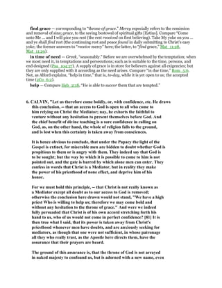 find grace — corresponding to “throne of grace.” Mercy especially refers to the remission
and removal of sins; grace, to the saving bestowal of spiritual gifts [Estius]. Compare “Come
unto Me ... and I will give you rest (the rest received on first believing). Take My yoke on you ...
and ye shall find rest (the continuing rest and peace found in daily submitting to Christ’s easy
yoke; the former answers to “receive mercy” here; the latter, to “find grace,” Mat_11:28,
Mat_11:29).
in time of need — Greek, “seasonably.” Before we are overwhelmed by the temptation; when
we most need it, in temptations and persecutions; such as is suitable to the time, persons, and
end designed (Psa_104:27). A supply of grace is in store for believers against all exigencies; but
they are only supplied with it according as the need arises. Compare “in due time,” Rom_5:6.
Not, as Alford explains, “help in time,” that is, to-day, while it is yet open to us; the accepted
time (2Co_6:2).
help — Compare Heb_2:18, “He is able to succor them that are tempted.”
6. CALVIN, "Let us therefore come boldly, or, with confidence, etc. He draws
this conclusion, -- that an access to God is open to all who come to
him relying on Christ the Mediator; nay, he exhorts the faithful to
venture without any hesitation to present themselves before God. And
the chief benefit of divine teaching is a sure confidence in calling on
God, as, on the other hand, the whole of religion falls to the ground,
and is lost when this certainty is taken away from consciences.
It is hence obvious to conclude, that under the Papacy the light of the
Gospel is extinct, for miserable men are bidden to doubt whether God is
propitious to them or is angry with them. They indeed say that God is
to be sought; but the way by which it is possible to come to him is not
pointed out, and the gate is barred by which alone men can enter. They
confess in words that Christ is a Mediator, but in reality they make
the power of his priesthood of none effect, and deprive him of his
honor.
For we must hold this principle, -- that Christ is not really known as
a Mediator except all doubt as to our access to God is removed;
otherwise the conclusion here drawn would not stand, "We have a high
priest Who is willing to help us; therefore we may come bold and
without any hesitation to the throne of grace." And were we indeed
fully persuaded that Christ is of his own accord stretching forth his
hand to us, who of us would not come in perfect confidence? [81] It is
then true what I said, that its power is taken away from Christ's
priesthood whenever men have doubts, and are anxiously seeking for
mediators, as though that one were not sufficient, in whose patronage
all they who really trust, as the Apostle here directs them, have the
assurance that their prayers are heard.
The ground of this assurance is, that the throne of God is not arrayed
in naked majesty to confound us, but is adorned with a new name, even
 