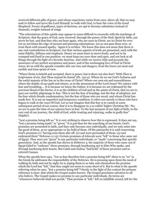 received different gifts of grace, and whose experience varies from ours; above all, that we may
seek to follow and serve the Lord Himself, to walk with God, to hear the voice of the Good
Shepherd. Forms of godliness, types of doctrine, are apt to become substitutes instead of
channels, weights instead of wings.
"The exhortations of this epistle may appear to some difficult to reconcile with the teachings of
Scripture, that the grace of God, once received, through the power of the Holy Spirit by faith, can
never be lost, and that they who are born again, who are once in Christ, are in Christ for ever.
Let us not blunt the edge of earnest and piercing exhortations. Let us not pass them over, or
treat them with inward apathy. ‘Again it is written.’ We know this does not mean that there is
any real contradiction in Scripture, but that various aspects of truth are presented, each with the
same fidelity, fullness and emphasis. Hence we must learn to move freely, and not to be
cramped and fixed in one position: we must keep our eyes clear and open, and not look at all
things through the light of a favorite doctrine. And while we receive fully and joyously the
assurance of our perfect acceptance and peace, and of the unchanging love of God in Christ
Jesus, let us with the apostle consider also our sins and dangers, from the lower yet most real
earthly and time-point of view.
"When Christ is beheld and accepted, there is peace; but is there not also fear? ‘With Thee is
forgiveness of sin, that Thou mayest be feared’ (Ps. 130:4). Where do we see God’s holiness and
the awful majesty of the law as in the cross of Christ? Where our own sin and unworthiness,
where the depths of our guilt and misery, as in the atonement of the Lord Jesus? We rejoice with
fear and trembling.... It is because we know the Father, it is because we are redeemed by the
precious blood of the Savior, it is as the children of God and as the saints of Christ, that we are to
pass our earthly pilgrimage in fear. This is not the fear of bondage, but the fear of adoption; not
the fear which dreads condemnation, but the fear of those who are saved, and whom Christ has
made free. It is not an imperfect and temporary condition; it refers not merely to those who have
begun to walk in the ways Of God. Let us not imagine that this fear is to vanish at some
subsequent period of our course, that it is to disappear in a so-called ‘higher Christian life.’ No;
we are to pass the time of our sojourn here in fear. To the last moment of our fight of faith, to the
very end of our journey, the child of God, while trusting and rejoicing, walks in godly fear"
(Saphir).
"Lest a promise being left us." It is very striking to observe how this is expressed. It does not say,
"lest a promise being made" or "given." It is put thus for the searching of our hearts. God’s
promises are presented to faith, and they only become ours individually, and we only enter into
the good of them, as we appropriate or lay hold of them. Of the patriarchs it is said concerning
God’s promises (1) "having seen them afar off, (2) and were persuaded of them, (3) and
embraced them" Hebrews 11:13). Certain promises of Jehovah were "left" to those who came out
of Egypt. They were not "given" to any particular individuals, or "made" concerning that specific
generation. And, as the apostle has shown in Hebrews 3, the majority of those who came out of
Egypt failed to "embrace" those promises, through hearkening not to Him Who spake, and
through hardening their hearts. But Caleb and Joshua "laid hold" of those promises and so
entered Canaan.
When the apostle here says, "Let us fear therefore lest a promise being left"-there is no "us" in
the Greek-he addresses the responsibility of the Hebrews. He is pressing upon them the need of
walking by faith and not by sight; he is urging them to so take unto themselves the promise
which the Lord has "left," that they might not seem to come short of it. But to what is the apostle
referring when he says, "lest a promise being left"? Surely in the light of the context the primary
reference is clear: that which the Gospel makes known. The Gospel proclaims salvation to all
who believe. The Gospel makes no promise to any particular individuals. Its terms are
"whosoever believeth shall not perish." That promise is "left," left on infallible record, left for the
 
