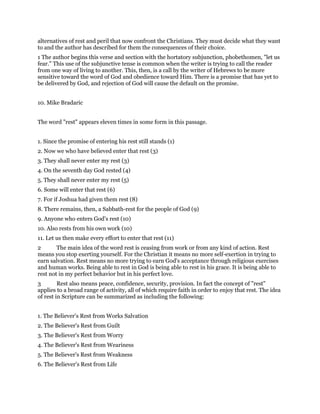 alternatives of rest and peril that now confront the Christians. They must decide what they want
to and the author has described for them the consequences of their choice.
1 The author begins this verse and section with the hortatory subjunction, phobethomen, "let us
fear." This use of the subjunctive tense is common when the writer is trying to call the reader
from one way of living to another. This, then, is a call by the writer of Hebrews to be more
sensitive toward the word of God and obedience toward Him. There is a promise that has yet to
be delivered by God, and rejection of God will cause the default on the promise.
10. Mike Bradaric
The word "rest" appears eleven times in some form in this passage.
1. Since the promise of entering his rest still stands (1)
2. Now we who have believed enter that rest (3)
3. They shall never enter my rest (3)
4. On the seventh day God rested (4)
5. They shall never enter my rest (5)
6. Some will enter that rest (6)
7. For if Joshua had given them rest (8)
8. There remains, then, a Sabbath-rest for the people of God (9)
9. Anyone who enters God's rest (10)
10. Also rests from his own work (10)
11. Let us then make every effort to enter that rest (11)
2 The main idea of the word rest is ceasing from work or from any kind of action. Rest
means you stop exerting yourself. For the Christian it means no more self-exertion in trying to
earn salvation. Rest means no more trying to earn God's acceptance through religious exercises
and human works. Being able to rest in God is being able to rest in his grace. It is being able to
rest not in my perfect behavior but in his perfect love.
3 Rest also means peace, confidence, security, provision. In fact the concept of "rest"
applies to a broad range of activity, all of which require faith in order to enjoy that rest. The idea
of rest in Scripture can be summarized as including the following:
1. The Believer's Rest from Works Salvation
2. The Believer's Rest from Guilt
3. The Believer's Rest from Worry
4. The Believer's Rest from Weariness
5. The Believer's Rest from Weakness
6. The Believer's Rest from Life
 