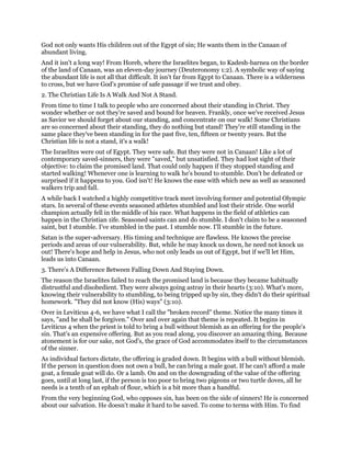 God not only wants His children out of the Egypt of sin; He wants them in the Canaan of
abundant living.
And it isn't a long way! From Horeb, where the Israelites began, to Kadesh-barnea on the border
of the land of Canaan, was an eleven-day journey (Deuteronomy 1:2). A symbolic way of saying
the abundant life is not all that difficult. It isn't far from Egypt to Canaan. There is a wilderness
to cross, but we have God's promise of safe passage if we trust and obey.
2. The Christian Life Is A Walk And Not A Stand.
From time to time I talk to people who are concerned about their standing in Christ. They
wonder whether or not they're saved and bound for heaven. Frankly, once we've received Jesus
as Savior we should forget about our standing, and concentrate on our walk! Some Christians
are so concerned about their standing, they do nothing but stand! They're still standing in the
same place they've been standing in for the past five, ten, fifteen or twenty years. But the
Christian life is not a stand, it's a walk!
The Israelites were out of Egypt. They were safe. But they were not in Canaan! Like a lot of
contemporary saved-sinners, they were "saved," but unsatisfied. They had lost sight of their
objective: to claim the promised land. That could only happen if they stopped standing and
started walking! Whenever one is learning to walk he's bound to stumble. Don't be defeated or
surprised if it happens to you. God isn't! He knows the ease with which new as well as seasoned
walkers trip and fall.
A while back I watched a highly competitive track meet involving former and potential Olympic
stars. In several of these events seasoned athletes stumbled and lost their stride. One world
champion actually fell in the middle of his race. What happens in the field of athletics can
happen in the Christian 1ife. Seasoned saints can and do stumble. I don't claim to be a seasoned
saint, but I stumble. I've stumbled in the past. I stumble now. I'll stumble in the future.
Satan is the super-adversary. His timing and technique are flawless. He knows the precise
periods and areas of our vulnerability. But, while he may knock us down, he need not knock us
out! There's hope and help in Jesus, who not only leads us out of Egypt, but if we'll let Him,
leads us into Canaan.
3. There's A Difference Between Falling Down And Staying Down.
The reason the Israelites failed to reach the promised land is because they became habitually
distrustful and disobedient. They were always going astray in their hearts (3:10). What's more,
knowing their vulnerability to stumbling, to being tripped up by sin, they didn't do their spiritual
homework. "They did not know (His) ways" (3:10).
Over in Leviticus 4-6, we have what I call the "broken record" theme. Notice the many times it
says, "and he shall be forgiven." Over and over again that theme is repeated. It begins in
Leviticus 4 when the priest is told to bring a bull without blemish as an offering for the people's
sin. That's an expensive offering. But as you read along, you discover an amazing thing. Because
atonement is for our sake, not God's, the grace of God accommodates itself to the circumstances
of the sinner.
As individual factors dictate, the offering is graded down. It begins with a bull without blemish.
If the person in question does not own a bull, he can bring a male goat. If he can't afford a male
goat, a female goat will do. Or a lamb. On and on the downgrading of the value of the offering
goes, until at long last, if the person is too poor to bring two pigeons or two turtle doves, all he
needs is a tenth of an ephah of flour, which is a bit more than a handful.
From the very beginning God, who opposes sin, has been on the side of sinners! He is concerned
about our salvation. He doesn't make it hard to be saved. To come to terms with Him. To find
 