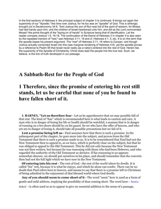 In the first sections of Hebrews 4, the principal subject of chapter 3 is continued. It brings out again the
superiority of our "Apostle," this time over Joshua, for he too was an "apostle" of God. This is strikingly
brought out in Deuteronomy 34:9, "And Joshua the son of Nun was full of the spirit of wisdom; for Moses
had laid hands upon him; and the children of Israel hearkened unto him, and did as the Lord commanded
Moses"-the prime thought of the "laying on of hands" in Scripture being that of identification. Let the
reader compare Joshua 1:5, 16-18. The continuation of the theme of Hebrews 3 in chapter 4 is also seen
by the repeated mention of "rest," see Hebrews 3:11, 18 and cf. Hebrews 4:1, 3, etc. It is on this term that
the apostle bases his present argument. The "rest" of Hebrews 3:11, 18 refers to Canaan, and though
Joshua actually conducted Israel into this (see marginal rendering of Hebrews 4:8), yet the apostle proves
by a reference to Psalm 95 that Israel never really (as a nation) entered into the rest of God. Herein lies
the superiority of the Apostle of Christianity; Christ does lead His people into the true rest. Such, we
believe, is the line of truth developed in our passage.
A Sabbath-Rest for the People of God
1 Therefore, since the promise of entering his rest still
stands, let us be careful that none of you be found to
have fallen short of it.
1. BARNES, "Let us therefore fear - Let us be apprehensive that we may possibly fall of
that rest. The kind of “fear” which is recommended here is what leads to caution and care. A
man who is in danger of losing his life or health should be watchful; a seaman that is in danger
of running on a lee-shore should be on his guard. So we who have the offer of heaven, and who
yet are in danger of losing it, should take all possible precautions lest we fail of it.
Lest a promise being left us - Paul assumes here that there is such a promise. In the
subsequent part of the chapter, he goes more into the subject, and proves from the Old
Testament that there is such a promise made to us. It is to be remembered that Paul had not the
New Testament then to appeal to, as we have, which is perfectly clear on the subject, but that he
was obliged to appeal to the Old Testament. This he did not only because the New Testament
was not then written, but because he was reasoning with those who had been Hebrews, and who
regarded the authority of the Old Testament as decisive. If his reasoning to us appears
somewhat obscure, we should put ourselves in his place, and should remember that the converts
then had not the full light which we have now in the New Testament.
Of entering into his rest - The rest of God - the rest of the world where he dwells. It is
called “his” rest, because it is what he enjoys, and which he alone can confer. There can be no
doubt that Paul refers here to heaven, and means to say that there is a promise left to Christians
of being admitted to the enjoyment of that blessed world where God dwells.
Any of you should seem to come short of it - The word “seem” here is used as a form of
gentle and mild address, implying the possibility of thus coming short. The word here - δοκέω
dokeo - is often used so as to appear to give no essential addition to the sense of a passage,
 