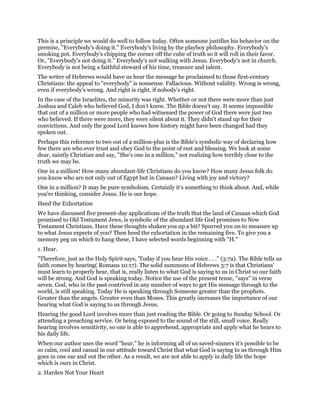 This is a principle we would do well to follow today. Often someone justifies his behavior on the
premise, "Everybody's doing it." Everybody's living by the playboy philosophy. Everybody's
smoking pot. Everybody's chipping the corner off the cube of truth so it will roll in their favor.
Or, "Everybody's not doing it." Everybody's not walking with Jesus. Everybody's not in church.
Everybody is not being a faithful steward of his time, treasure and talent.
The writer of Hebrews would have us hear the message he proclaimed to those first-century
Christians: the appeal to "everybody" is nonsense. Fallacious. Without validity. Wrong is wrong,
even if everybody's wrong. And right is right, if nobody's right.
In the case of the Israelites, the minority was right. Whether or not there were more than just
Joshua and Caleb who believed God, I don't know. The Bible doesn't say. It seems impossible
that out of a million or more people who had witnessed the power of God there were just two
who believed. If there were more, they were silent about it. They didn't stand up for their
convictions. And only the good Lord knows how history might have been changed had they
spoken out.
Perhaps this reference to two out of a million-plus is the Bible's symbolic way of declaring how
few there are who ever trust and obey God to the point of rest and blessing. We look at some
dear, saintly Christian and say, "She's one in a million," not realizing how terribly close to the
truth we may be.
One in a million! How many abundant-life Christians do you know? How many Jesus folk do
you know who are not only out of Egypt but in Canaan? Living with joy and victory?
One in a million? It may be pure symbolism. Certainly it's something to think about. And, while
you're thinking, consider Jesus. He is our hope.
Heed the Exhortation
We have discussed five present-day applications of the truth that the land of Canaan which God
promised to Old Testament Jews, is symbolic of the abundant life God promises to New
Testament Christians. Have these thoughts shaken you up a bit? Spurred you on to measure up
to what Jesus expects of you? Then heed the exhortation in the remaining five. To give you a
memory peg on which to hang these, I have selected words beginning with "H."
1. Hear.
"Therefore, just as the Holy Spirit says, 'Today if you hear His voice . . ." (3:7a). The Bible tells us
faith comes by hearing( Romans 10:17). The solid summons of Hebrews 3:7 is that Christians'
must learn to properly hear, that is, really listen to what God is saying to us in Christ so our faith
will be strong. And God is speaking today. Notice the use of the present tense, "says" in verse
seven. God, who in the past contrived in any number of ways to get His message through to the
world, is still speaking. Today He is speaking through Someone greater than the prophets.
Greater than the angels. Greater even than Moses. This greatly increases the importance of our
hearing what God is saying to us through Jesus.
Hearing the good Lord involves more than just reading the Bible. Or going to Sunday School. Or
attending a preaching service. Or being exposed to the sound of the still, small voice. Really
hearing involves sensitivity, so one is able to apprehend, appropriate and apply what he hears to
his daily life.
When our author uses the word "hear," he is informing all of us saved-sinners it's possible to be
so calm, cool and casual in our attitude toward Christ that what God is saying to us through Him
goes in one ear and out the other. As a result, we are not able to apply in daily life the hope
which is ours in Christ.
2. Harden Not Your Heart
 