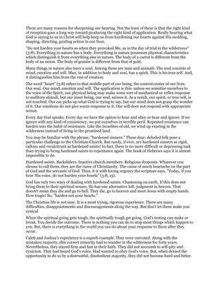 There are many reasons for sharpening our hearing. Not the least of these is that the right kind
of reception goes a long way toward producing the right kind of application. Really hearing what
God is saying to us in Christ will help keep us from hardening our hearts against His molding,
shaping, directing, guiding action in our lives.
"Do not harden your hearts as when they provoked Me, as in the day of trial in the wilderness"
(3:8). Everything in nature has a body. Everything in nature possesses physical characteristics
which distinguish it from everything else in nature. The body of a carrot is different from the
body of an onion. The body of granite is different from that of gold.
Many things in nature also have a soul. Among these are man and animals. The soul consists of
mind, emotion and will. Man, in addition to body and soul, has a spirit. This is his true self. And,
it distinguishes him from the rest of creation.
The word "heart" (3:8) refers to that middle part of our being, the control center of our lives.
Our soul. Our mind, emotion and will. The application is this: unless we sensitize ourselves to
the voice of the Spirit, our physical being may make some sort of mechanical or reflex response
to auditory stimuli, but our inner being, our soul, misses it. As a result, our spirit, or true self, is
not touched. Our ear picks up what God is trying to say, but our mind does not grasp the wonder
of it. Our emotions do not give warm response to it. Our will does not respond with appropriate
action.
Every day God speaks. Every day we have the option to hear and obey or hear and ignore. If we
ignore with any kind of consistency, we put ourselves in terrible peril. Repeated resistance can
harden into the habit of resistance. Like the Israelites of old, we wind up existing in the
wilderness instead of living in the promised land.
You may be familiar with the phrase, "hardened sinners." These dear, deluded folk pose a
particular challenge to the Christian Church. But rarely, if ever, are hardened sinners as rigid,
callous and recalcitrant as hardened saints! In fact, there is no more difficult or depressing task
than trying to bring hardened saints to repentance again. The book of Hebrews says it is almost
impossible to do.
Hardened saints. Backsliders. Inactive church members. Religious dropouts. Whatever you
choose to call them, they are the curse of Christianity. The cause of much heartache on the part
of God and the servants of God. Thus, it is with loving urgency the scripture says, "Today, if you
hear His voice, do not harden your hearts" (3:8, 15).
God has only two ways of dealing with hardened saints. Chastening on earth. If this does not
bring them to their spiritual senses, He has one alternative left: judgment in heaven. That
doesn't mean they die and go to hell. They die, go to heaven and meet Jesus with empty hands.
How tragic! So, "harden not your hearts."
The Christian life is not easy. It is a most trying, rigorous experience. There are many
difficulties, disappointments and discouragements along the way. But don't let these make you
cynical.
When the spiritual going gets tough, the spiritually tough get going. God's testing can make or
break. You decide the outcome. There is nothing you can do to stop most things which happen to
you. But, there is everything in the world you can do about your response to them after they
occur.
Caleb and Joshua's experience is a superb example. They were outvoted. Along with the
mistaken majority, this correct minority had to wander in the wilderness for forty years.
Nevertheless, they stayed firm and fast in their faith. They did not succumb to self-pity and
cynicism. They had heard God's voice. Had wanted to obey God's voice. But, when denied the
opportunity to do so by a distrustful, disobedient majority, they did not become hard and bitter.
 