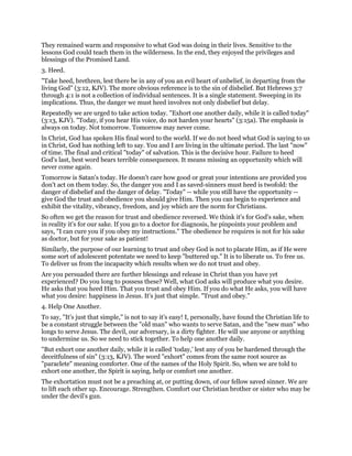 They remained warm and responsive to what God was doing in their lives. Sensitive to the
lessons God could teach them in the wilderness. In the end, they enjoyed the privileges and
blessings of the Promised Land.
3. Heed.
"Take heed, brethren, lest there be in any of you an evil heart of unbelief, in departing from the
living God" (3:12, KJV). The more obvious reference is to the sin of disbelief. But Hebrews 3:7
through 4:1 is not a collection of individual sentences. It is a single statement. Sweeping in its
implications. Thus, the danger we must heed involves not only disbelief but delay.
Repeatedly we are urged to take action today. "Exhort one another daily, while it is called today"
(3:13, KJV). "Today, if you hear His voice, do not harden your hearts" (3:15a). The emphasis is
always on today. Not tomorrow. Tomorrow may never come.
ln Christ, God has spoken His final word to the world. If we do not heed what God is saying to us
in Christ, God has nothing left to say. You and I are living in the ultimate period. The last "now"
of time. The final and critical "today" of salvation. This is the decisive hour. Failure to heed
God's last, best word bears terrible consequences. It means missing an opportunity which will
never come again.
Tomorrow is Satan's today. He doesn't care how good or great your intentions are provided you
don't act on them today. So, the danger you and I as saved-sinners must heed is twofold: the
danger of disbelief and the danger of delay. "Today" -- while you still have the opportunity --
give God the trust and obedience you should give Him. Then you can begin to experience and
exhibit the vitality, vibrancy, freedom, and joy which are the norm for Christians.
So often we get the reason for trust and obedience reversed. We think it's for God's sake, when
in reality it's for our sake. If you go to a doctor for diagnosis, he pinpoints your problem and
says, "I can cure you if you obey my instructions." The obedience he requires is not for his sake
as doctor, but for your sake as patient!
Similarly, the purpose of our learning to trust and obey God is not to placate Him, as if He were
some sort of adolescent potentate we need to keep "buttered up." It is to liberate us. To free us.
To deliver us from the incapacity which results when we do not trust and obey.
Are you persuaded there are further blessings and release in Christ than you have yet
experienced? Do you long to possess these? Well, what God asks will produce what you desire.
He asks that you heed Him. That you trust and obey Him. If you do what He asks, you will have
what you desire: happiness in Jesus. It's just that simple. "Trust and obey."
4. Help One Another.
To say, "It's just that simple," is not to say it's easy! I, personally, have found the Christian life to
be a constant struggle between the "old man" who wants to serve Satan, and the "new man" who
longs to serve Jesus. The devil, our adversary, is a dirty fighter. He will use anyone or anything
to undermine us. So we need to stick together. To help one another daily.
"But exhort one another daily, while it is called 'today,' lest any of you be hardened through the
deceitfulness of sin" (3:13, KJV). The word "exhort" comes from the same root source as
"paraclete" meaning comforter. One of the names of the Holy Spirit. So, when we are told to
exhort one another, the Spirit is saying, help or comfort one another.
The exhortation must not be a preaching at, or putting down, of our fellow saved sinner. We are
to lift each other up. Encourage. Strengthen. Comfort our Christian brother or sister who may be
under the devil's gun.
 