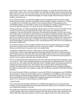 Our previous word, "heed," means: recognizing the danger, we must take sin by the throat. This
word, "help," means: since we're all in danger, we must take our fellow sinner-saint by the hand.
Often, I'm sorry to say, we reverse the process. We take sin by the hand and our comrades by the
throat! That's a shame. Our individual struggles are tough enough without having to hassle our
brothers and sisters, too.
So we need one another. We need the insights and encouragement which come from regular
contact and interaction with other spiritually turned-on people. Chapter 10 exhorts us, "And let
us consider how to stimulate one another to love and good deeds, not forsaking our own
assembling together, as is the habit of some, but encouraging one another; and all the more, as
you see the day drawing near" (10:24,25). Be aware of the danger of isolationism.
As long as life lasts, we will be doing battle with the devil. We will not survive the battle if we go
it alone. We need to love and help each other daily. This focuses our attention upon the
complexity of modern life and the irrelevance of traditional churchianity. For how can we help
one another when we don't know each other? If you attended worship last Sunday, did you know
the person sitting to the right or left of you? How about the person sitting in front or back of
you? Do you really know your fellow Sunday School class members? Not just their names, them!
The persons who wear those names. Probably not. Reason? In Sunday School, as in church, we
tend to hide behind a mask of pretense, never venturing beyond the safe level of our intellectual
discussions of Bible facts.
Do you know what it is to bear another's burden? Or, to have someone help bear yours? How
many times has there been a breakdown of your ministry as "helper" (1 Corinthians 12:28b)
because you didn't know the person next to you needed help?
I stopped at a coffee shop recently. A chap came in. We got to talking. In the course of the
conversation I asked a casual question about his family and discovered his son had been gone
for the better part of a week. They didn't have the slightest idea where he was and were deeply
distressed over the boy's involvement in the drug scene. Had I not asked that casual question, I
could never have gotten under that man's burden with him.
We live in little mental cells. Isolated from each other. Hurting for help. Not knowing how to get
or even give it. That's why I find participation in a small group to be absolutely vital.1 It involves
risk, to be sure. One makes himself vulnerable. But in a healthy, Spirit-led small group there is a
healing force found nowhere else. Such clusters do not take the place of Sunday morning
worship. Or Sunday School. Or prayer meeting. They complement these, providing something
the others do not provide: the acceptance, approval and affection essential to full-orbed spiritual
maturity.
If we take the book of Hebrews seriously, we must and will find a contemporary way of fulfilling
the command to "help one another daily" (3:13). A command as unavoidable as that to "go into
all the world and preach the gospel" (Matthew 28:19). Or "be born again" (John 3:3). Or "teach"
the saints (Matthew 28:20). Or fulfill other categorical imperatives of scripture. This is not an
option. It is a command. "Exhort [help] one another daily."
5. Hang Tough.
"For we have become partakers of Christ, if we hold fast the beginning of our assurance firm
until the end; for who provoked Him when they had heard? Indeed, were not all those who came
out of Egypt led by Moses?" (3:14,16).
The people who missed the promised land weren't vicious sinners. They weren't social outcasts
or ugly criminals. They were a bunch of common folk who fed each other's fears instead of each
other's faith! They had much evidence of God's mercy right from the start. But, because they
 