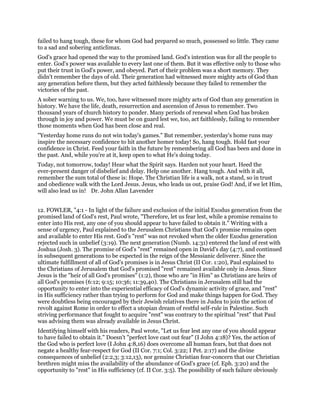 failed to hang tough, these for whom God had prepared so much, possessed so little. They came
to a sad and sobering anticlimax.
God's grace had opened the way to the promised land. God's intention was for all the people to
enter. God's power was available to every last one of them. But it was effective only to those who
put their trust in God's power, and obeyed. Part of their problem was a short memory. They
didn't remember the days of old. Their generation had witnessed more mighty acts of God than
any generation before them, but they acted faithlessly because they failed to remember the
victories of the past.
A sober warning to us. We, too, have witnessed more mighty acts of God than any generation in
history. We have the life, death, resurrection and ascension of Jesus to remember. Two
thousand years of church history to ponder. Many periods of renewal when God has broken
through in joy and power. We must be on guard lest we, too, act faithlessly, failing to remember
those moments when God has been close and real.
"Yesterday home runs do not win today's games." But remember, yesterday's home runs may
inspire the necessary confidence to hit another homer today! So, hang tough. Hold fast your
confidence in Christ. Feed your faith in the future by remembering all God has been and done in
the past. And, while you're at it, keep open to what He's doing today.
Today, not tomorrow, today! Hear what the Spirit says. Harden not your heart. Heed the
ever-present danger of disbelief and delay. Help one another. Hang tough. And with it all,
remember the sum total of these is: Hope. The Christian life is a walk, not a stand, so in trust
and obedience walk with the Lord Jesus. Jesus, who leads us out, praise God! And, if we let Him,
will also lead us in! Dr. John Allan Lavender
12. FOWLER, "4:1 - In light of the failure and exclusion of the initial Exodus generation from the
promised land of God's rest, Paul wrote, "Therefore, let us fear lest, while a promise remains to
enter into His rest, any one of you should appear to have failed to obtain it." Writing with a
sense of urgency, Paul explained to the Jerusalem Christians that God's promise remains open
and available to enter His rest. God's "rest" was not revoked when the older Exodus generation
rejected such in unbelief (3:19). The next generation (Numb. 14:31) entered the land of rest with
Joshua (Josh. 3). The promise of God's "rest" remained open in David's day (4:7), and continued
in subsequent generations to be expected in the reign of the Messianic deliverer. Since the
ultimate fulfillment of all of God's promises is in Jesus Christ (II Cor. 1:20), Paul explained to
the Christians of Jerusalem that God's promised "rest" remained available only in Jesus. Since
Jesus is the "heir of all God's promises" (1:2), those who are "in Him" as Christians are heirs of
all God's promises (6:12; 9:15; 10:36; 11:39,40). The Christians in Jerusalem still had the
opportunity to enter into the experiential efficacy of God's dynamic activity of grace, and "rest"
in His sufficiency rather than trying to perform for God and make things happen for God. They
were doubtless being encouraged by their Jewish relatives there in Judea to join the action of
revolt against Rome in order to effect a utopian dream of restful self-rule in Palestine. Such
striving performance that fought to acquire "rest" was contrary to the spiritual "rest" that Paul
was advising them was already available in Jesus Christ.
Identifying himself with his readers, Paul wrote, "Let us fear lest any one of you should appear
to have failed to obtain it." Doesn't "perfect love cast out fear" (I John 4:18)? Yes, the action of
the God who is perfect love (I John 4:8,16) does overcome all human fears, but that does not
negate a healthy fear-respect for God (II Cor. 7:1; Col. 3:22; I Pet. 2:17) and the divine
consequences of unbelief (2:2,3; 3:12,13), nor genuine Christian fear-concern that our Christian
brethren might miss the availability of the abundance of God's grace (cf. Eph. 3:20) and the
opportunity to "rest" in His sufficiency (cf. II Cor. 3:5). The possibility of such failure obviously
 