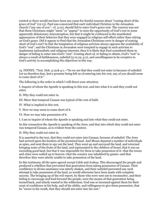 existed or there would not have been any cause for fearful concern about "coming short of the
grace of God" (12:15). Paul was concerned that each individual Christian in the Jerusalem
church ("any one of you" - cf. 3:12), should fail to enter God's grace-rest. The concern was not
that these Christians might "seem" or "appear" to miss the opportunity of God's rest in some
apparently delusionary misconception, but that it might be evidenced in the manifested
appearances of their behavior that they were engaged in religious self-effort rather than relying
on God's grace. Did it appear to Paul that the Jerusalem Christians were in danger of coming
short of God's rest? In that the temptation of religious activism always opposes the availability of
God's "rest", and the Christians in Jerusalem were tempted to engage in such activism to
implement nationalistic and religious interests, then it is likely that Paul considered them in
danger of failing to enter into God's "rest". Coming short of, or failing to obtain, God's "rest" is
always a result of faithlessness, unbelief (3:12,19; 4:2), and unwillingness to be receptive to
God's activity in accomplishing His objectives in His way.
13. FINNEY, “Text. Heb. 3:19 & 4:1.--"So we see that they could not enter in because of unbelief.
Let us therefore fear, lest a promise being left us of entering into his rest, any of you should seem
to come short of it."
The following is the order in which I will direct your attention.
I. Inquire of whom the Apostle is speaking in this text, and into what it is said they could not
enter.
II. Why they could not enter in.
III. Show that temporal Canaan was typical of the rest of faith.
IV. What is implied in this rest.
V. How we may seem to come short of it.
VI. How we may take possession of it.
I. I am to inquire of whom the Apostle is speaking and into what they could not enter.
In this connection the Apostle is speaking of the Jews; and that into which they could not enter
was temporal Canaan, as is evident from the context.
II. Why they could not enter in.
It is asserted in the text, that they could not enter into Canaan, because of unbelief. The Jews
had arrived upon the borders of the promised land. And Moses deputed a number of individuals
as spies, and sent them to spy out the land. They went up and surveyed the land, and returned
bringing some of the fruits of the land, and represented to the children of Israel, that it was an
exceeding good land, but that it was impossible for them to take possession of it--that the towns
and cities were walled up to heaven--that the country was inhabited by giants--and that
therefore they were utterly unable to take possession of the land.
In this testimony all the spies agreed except Caleb and Joshua. This discouraged the people and
produced a rebellion that prevented that generation from taking possession of Canaan. Their
confidence in divine assistance was utterly shaken, and their unbelief prevented any such
attempt to take possession of the land, as would otherwise have been made with complete
success. The bringing up of the evil report, by those who were sent out to reconnoiter, and their
failing to encourage and lead forward the people, were the means of that generation being
turned back, and utterly wasted in the wilderness. God was so incensed against them for their
want of confidence in his help, and of his ability, and willingness to give them possession, that
he "swore in his wrath, that they should not enter into his rest."
 