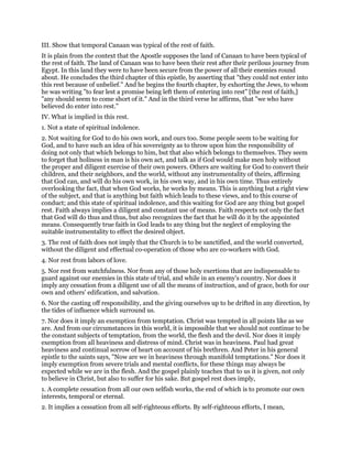 III. Show that temporal Canaan was typical of the rest of faith.
It is plain from the context that the Apostle supposes the land of Canaan to have been typical of
the rest of faith. The land of Canaan was to have been their rest after their perilous journey from
Egypt. In this land they were to have been secure from the power of all their enemies round
about. He concludes the third chapter of this epistle, by asserting that "they could not enter into
this rest because of unbelief." And he begins the fourth chapter, by exhorting the Jews, to whom
he was writing "to fear lest a promise being left them of entering into rest" [the rest of faith,]
"any should seem to come short of it." And in the third verse he affirms, that "we who have
believed do enter into rest."
IV. What is implied in this rest.
1. Not a state of spiritual indolence.
2. Not waiting for God to do his own work, and ours too. Some people seem to be waiting for
God, and to have such an idea of his sovereignty as to throw upon him the responsibility of
doing not only that which belongs to him, but that also which belongs to themselves. They seem
to forget that holiness in man is his own act, and talk as if God would make men holy without
the proper and diligent exercise of their own powers. Others are waiting for God to convert their
children, and their neighbors, and the world, without any instrumentality of theirs, affirming
that God can, and will do his own work, in his own way, and in his own time. Thus entirely
overlooking the fact, that when God works, he works by means. This is anything but a right view
of the subject, and that is anything but faith which leads to these views, and to this course of
conduct; and this state of spiritual indolence, and this waiting for God are any thing but gospel
rest. Faith always implies a diligent and constant use of means. Faith respects not only the fact
that God will do thus and thus, but also recognizes the fact that he will do it by the appointed
means. Consequently true faith in God leads to any thing but the neglect of employing the
suitable instrumentality to effect the desired object.
3. The rest of faith does not imply that the Church is to be sanctified, and the world converted,
without the diligent and effectual co-operation of those who are co-workers with God.
4. Nor rest from labors of love.
5. Nor rest from watchfulness. Nor from any of those holy exertions that are indispensable to
guard against our enemies in this state of trial, and while in an enemy's country. Nor does it
imply any cessation from a diligent use of all the means of instruction, and of grace, both for our
own and others' edification, and salvation.
6. Nor the casting off responsibility, and the giving ourselves up to be drifted in any direction, by
the tides of influence which surround us.
7. Nor does it imply an exemption from temptation. Christ was tempted in all points like as we
are. And from our circumstances in this world, it is impossible that we should not continue to be
the constant subjects of temptation, from the world, the flesh and the devil. Nor does it imply
exemption from all heaviness and distress of mind. Christ was in heaviness. Paul had great
heaviness and continual sorrow of heart on account of his brethren. And Peter in his general
epistle to the saints says, "Now are we in heaviness through manifold temptations." Nor does it
imply exemption from severe trials and mental conflicts, for these things may always be
expected while we are in the flesh. And the gospel plainly teaches that to us it is given, not only
to believe in Christ, but also to suffer for his sake. But gospel rest does imply,
1. A complete cessation from all our own selfish works, the end of which is to promote our own
interests, temporal or eternal.
2. It implies a cessation from all self-righteous efforts. By self-righteous efforts, I mean,
 