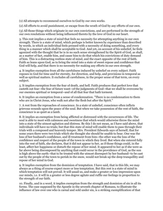 (1) All attempts to recommend ourselves to God by our own works.
(2) All efforts to avoid punishment, or escape from the wrath of God by any efforts of our own.
(3) All those things which originate in our own convictions, and are performed in the strength of
our own resolutions without being influenced thereto by the love of God in our heart.
3. This rest implies a state of mind that feels no necessity for attempting anything in our own
strength. There is a state of mind, which perhaps is better known by experience than described
by words, in which an individual feels pressed with a necessity of doing something, and every
thing in a manner which shall be acceptable to God. And yet, on account of his unbelief, he feels
agonized with the thought that he is in no such sense strengthened by the Spirit of God, as shall,
as a matter of fact, enable him, and cause him to do that which his convictions of duty demand
of him. This is a distracting restless state of mind, and the exact opposite of the rest of faith.
Faith so leans upon God, as to bring the mind into a state of sweet repose and confidence that
God will help, and that there is no necessity for making any efforts in our own strength.
4. It implies exemption from all the carefulness induced by unbelief on every subject. Faith
reposes in God for time and for eternity, for direction, and help, and provisions in temporal as
well as spiritual matters. It excludes all carefulness, in the proper sense of that term, on every
subject.
5. It implies exemption from the fear of death, and hell. Faith produces that perfect love that
casteth out fear--the fear of future want--of the judgments of God--that we shall be overcome by
our enemies spiritual or temporal--and of all that fear that hath torment.
6. It implies an exemption from a sense of condemnation. "There is no condemnation to them
who are in Christ Jesus, who walk not after the flesh but after the Spirit."
7. A rest from the reproaches of conscience. In a state of unbelief, conscience often inflicts
grievous wounds upon the peace of the soul. But when we take possession of the rest of faith, the
conscience is as quiet as a lamb.
8. It implies an exemption from being afflicted or distressed with the occurrences of life. The
soul is able to meet with calmness and sweetness that which would otherwise throw the mind
into a state of the utmost agitation and distress. By this I do not mean, as I have said above, that
individuals will have no trials; but that this state of mind will enable them to pass through their
trials with a composed and heavenly temper. Mrs. President Edwards says of herself, that for
some years there were two trials which she thought she should be unable to bear. One was the
loss of her husband's confidence, and ill treatment from him--the other was the loss of the
confidence and respect of the people of the town in which they lived. But when she entered fully
into the rest of faith, she declares, that it did not appear to her, as if those things could, in the
least, affect her happiness or disturb the repose of her mind. It appeared to her as if she were as
far above being discomposed by anything that could occur in the providence of God, as the sun
is high above the earth--that to be treated with the utmost disrespect by her husband--to be cast
out by the people of the town to perish in the snow, would not break up the deep tranquillity and
repose of her mind in God.
9. It implies exemption from the dominion of temptation. I have said, that in this life, we may
always as a thing of course expect more or less temptation. But this rest is a state of mind in
which temptation will not prevail. It will assail us, and make a greater or less impression upon
our minds, i.e. it will in a greater or less degree agitate and ruffle our feelings in proportion to
the strength of our faith.
10. Finally, and in a word, it implies exemption from the strength and dominion of sin in all its
forms. The case supposed by the Apostle in the seventh chapter of Romans, to illustrate the
influence of law over one who is carnal and sold under sin, is a striking exemplification of that
 